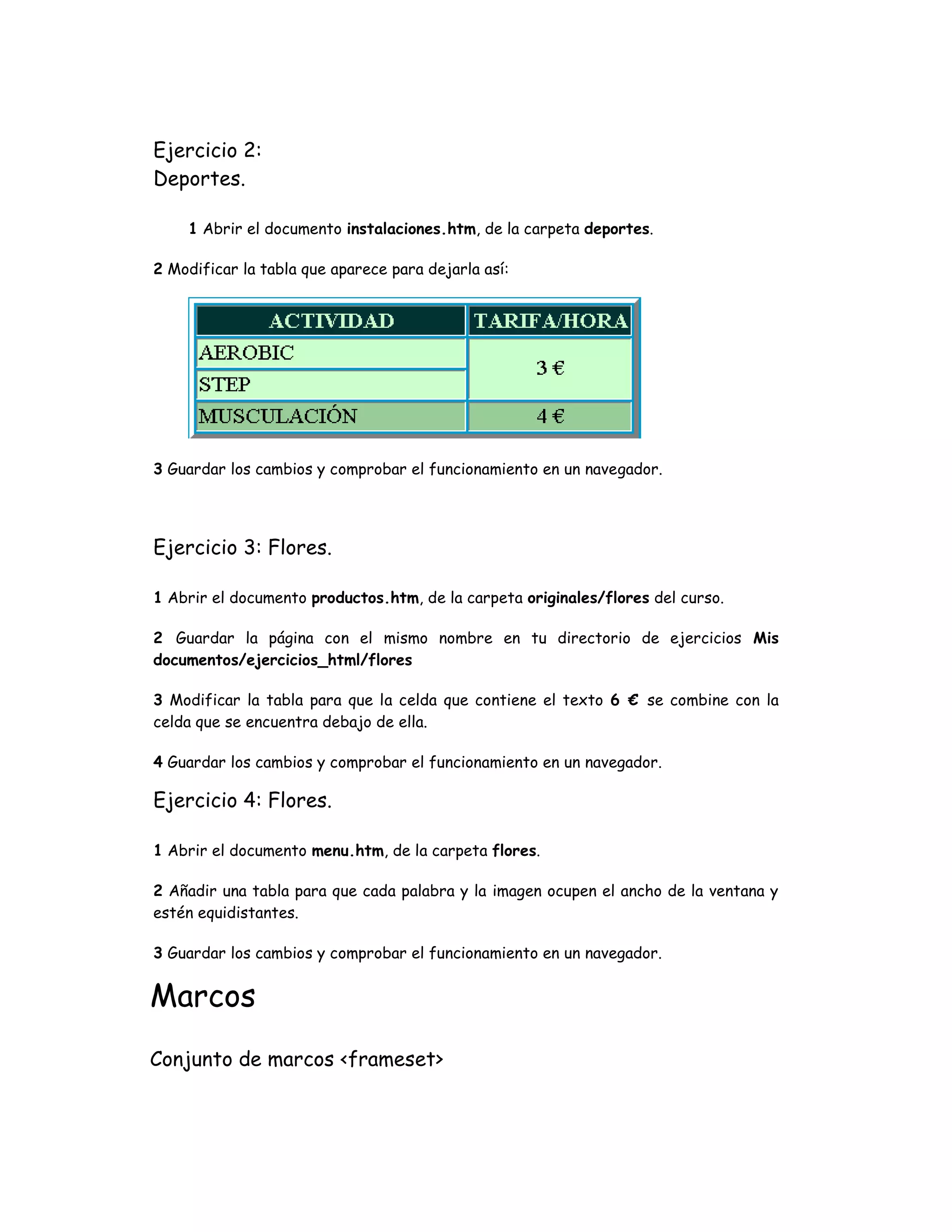 Ejercicio 2:
Deportes.
1 Abrir el documento instalaciones.htm, de la carpeta deportes.
2 Modificar la tabla que aparece para dejarla así:
3 Guardar los cambios y comprobar el funcionamiento en un navegador.
Ejercicio 3: Flores.
1 Abrir el documento productos.htm, de la carpeta originales/flores del curso.
2 Guardar la página con el mismo nombre en tu directorio de ejercicios Mis
documentos/ejercicios_html/flores
3 Modificar la tabla para que la celda que contiene el texto 6 € se combine con la
celda que se encuentra debajo de ella.
4 Guardar los cambios y comprobar el funcionamiento en un navegador.
Ejercicio 4: Flores.
1 Abrir el documento menu.htm, de la carpeta flores.
2 Añadir una tabla para que cada palabra y la imagen ocupen el ancho de la ventana y
estén equidistantes.
3 Guardar los cambios y comprobar el funcionamiento en un navegador.
Marcos
Conjunto de marcos <frameset>
 