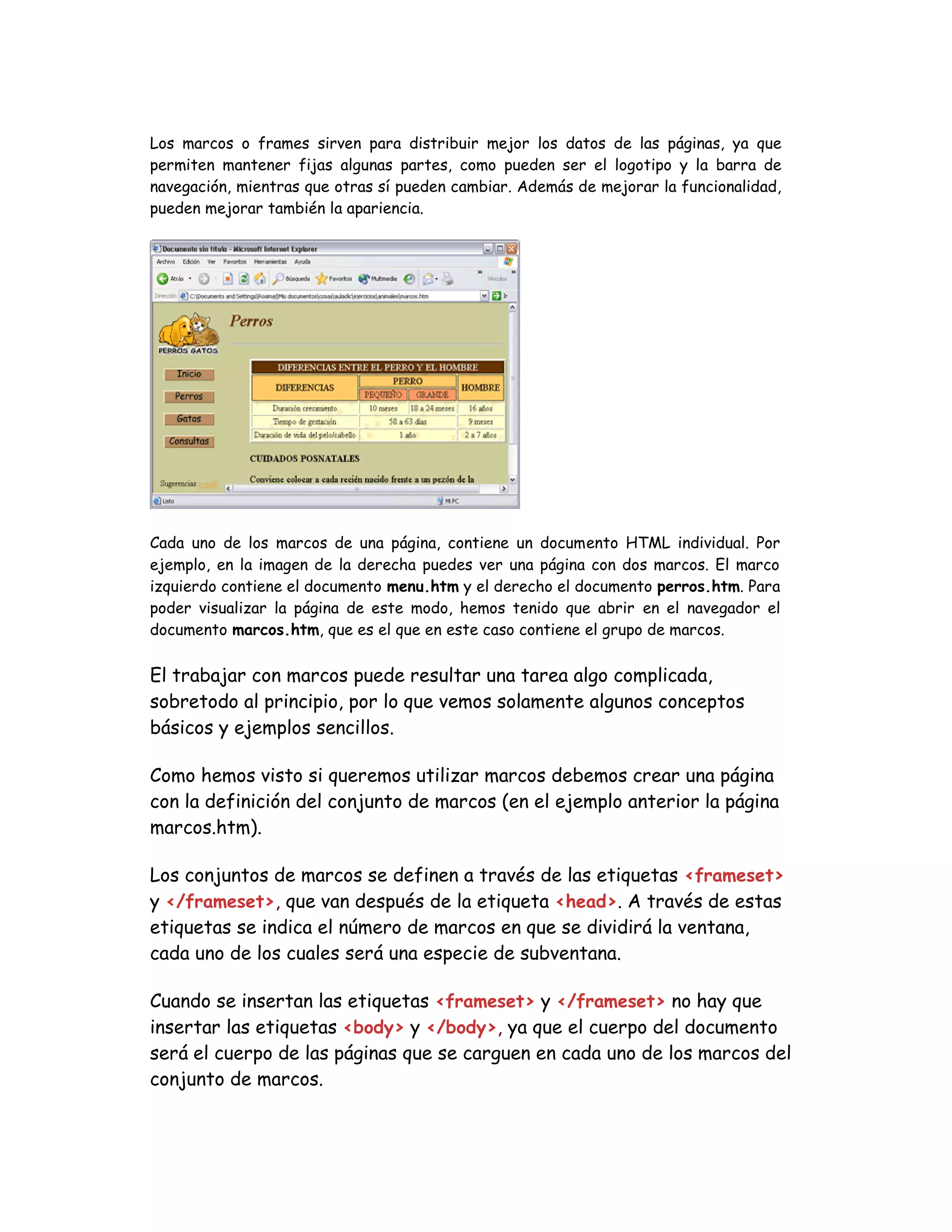 Los marcos o frames sirven para distribuir mejor los datos de las páginas, ya que
permiten mantener fijas algunas partes, como pueden ser el logotipo y la barra de
navegación, mientras que otras sí pueden cambiar. Además de mejorar la funcionalidad,
pueden mejorar también la apariencia.
Cada uno de los marcos de una página, contiene un documento HTML individual. Por
ejemplo, en la imagen de la derecha puedes ver una página con dos marcos. El marco
izquierdo contiene el documento menu.htm y el derecho el documento perros.htm. Para
poder visualizar la página de este modo, hemos tenido que abrir en el navegador el
documento marcos.htm, que es el que en este caso contiene el grupo de marcos.
El trabajar con marcos puede resultar una tarea algo complicada,
sobretodo al principio, por lo que vemos solamente algunos conceptos
básicos y ejemplos sencillos.
Como hemos visto si queremos utilizar marcos debemos crear una página
con la definición del conjunto de marcos (en el ejemplo anterior la página
marcos.htm).
Los conjuntos de marcos se definen a través de las etiquetas <frameset>
y </frameset>, que van después de la etiqueta <head>. A través de estas
etiquetas se indica el número de marcos en que se dividirá la ventana,
cada uno de los cuales será una especie de subventana.
Cuando se insertan las etiquetas <frameset> y </frameset> no hay que
insertar las etiquetas <body> y </body>, ya que el cuerpo del documento
será el cuerpo de las páginas que se carguen en cada uno de los marcos del
conjunto de marcos.
 