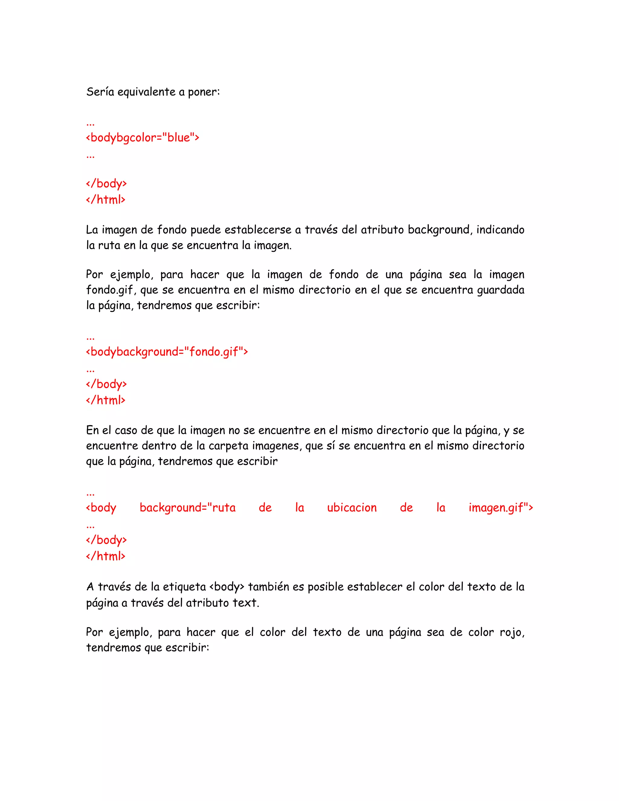 Sería equivalente a poner:
...
<bodybgcolor="blue">
...
</body>
</html>
La imagen de fondo puede establecerse a través del atributo background, indicando
la ruta en la que se encuentra la imagen.
Por ejemplo, para hacer que la imagen de fondo de una página sea la imagen
fondo.gif, que se encuentra en el mismo directorio en el que se encuentra guardada
la página, tendremos que escribir:
...
<bodybackground="fondo.gif">
...
</body>
</html>
En el caso de que la imagen no se encuentre en el mismo directorio que la página, y se
encuentre dentro de la carpeta imagenes, que sí se encuentra en el mismo directorio
que la página, tendremos que escribir
...
<body background="ruta de la ubicacion de la imagen.gif">
...
</body>
</html>
A través de la etiqueta <body> también es posible establecer el color del texto de la
página a través del atributo text.
Por ejemplo, para hacer que el color del texto de una página sea de color rojo,
tendremos que escribir:
 