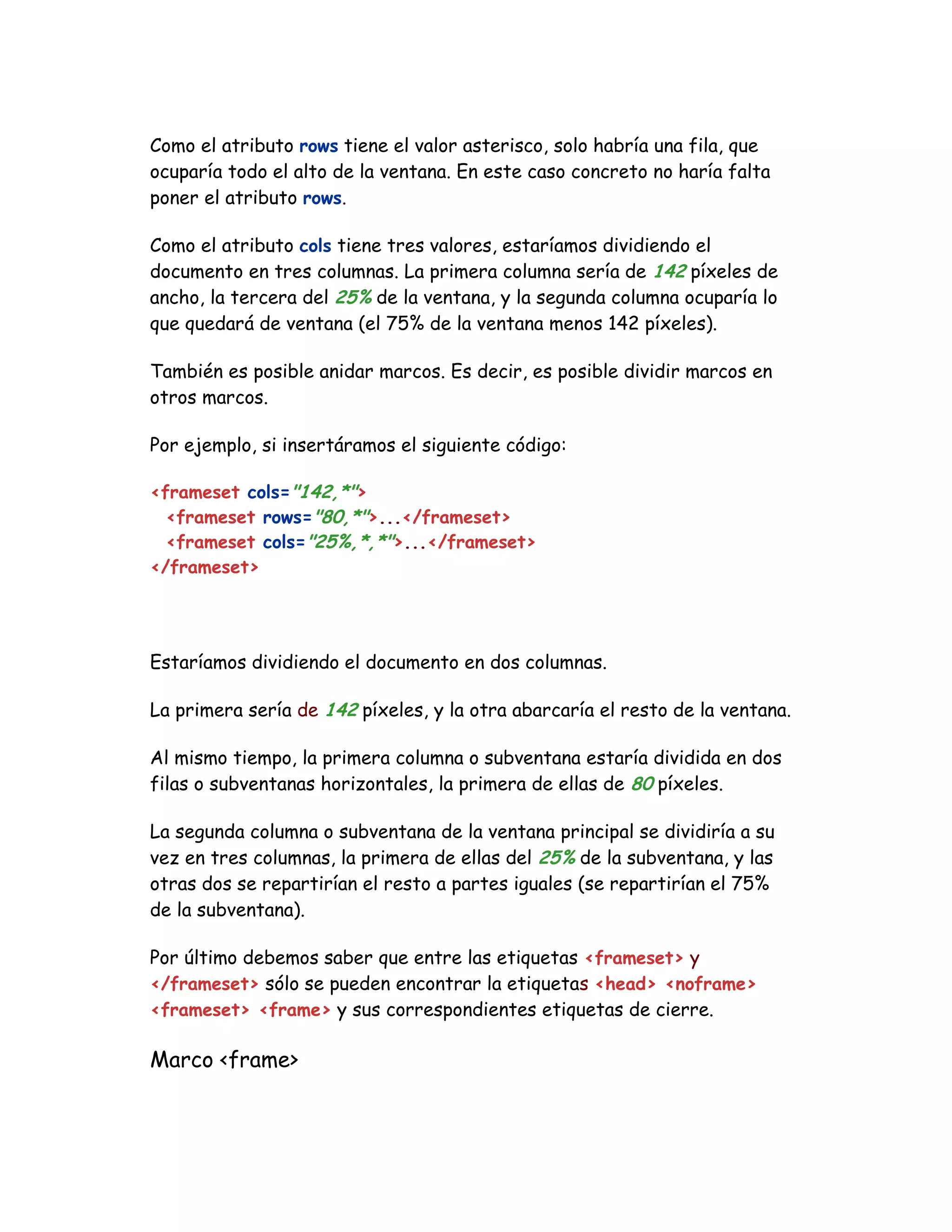 Como el atributo rows tiene el valor asterisco, solo habría una fila, que
ocuparía todo el alto de la ventana. En este caso concreto no haría falta
poner el atributo rows.
Como el atributo cols tiene tres valores, estaríamos dividiendo el
documento en tres columnas. La primera columna sería de 142 píxeles de
ancho, la tercera del 25% de la ventana, y la segunda columna ocuparía lo
que quedará de ventana (el 75% de la ventana menos 142 píxeles).
También es posible anidar marcos. Es decir, es posible dividir marcos en
otros marcos.
Por ejemplo, si insertáramos el siguiente código:
<frameset cols="142,*">
<frameset rows="80,*">...</frameset>
<frameset cols="25%,*,*">...</frameset>
</frameset>
Estaríamos dividiendo el documento en dos columnas.
La primera sería de 142 píxeles, y la otra abarcaría el resto de la ventana.
Al mismo tiempo, la primera columna o subventana estaría dividida en dos
filas o subventanas horizontales, la primera de ellas de 80 píxeles.
La segunda columna o subventana de la ventana principal se dividiría a su
vez en tres columnas, la primera de ellas del 25% de la subventana, y las
otras dos se repartirían el resto a partes iguales (se repartirían el 75%
de la subventana).
Por último debemos saber que entre las etiquetas <frameset> y
</frameset> sólo se pueden encontrar la etiquetas <head> <noframe>
<frameset> <frame> y sus correspondientes etiquetas de cierre.
Marco <frame>
 