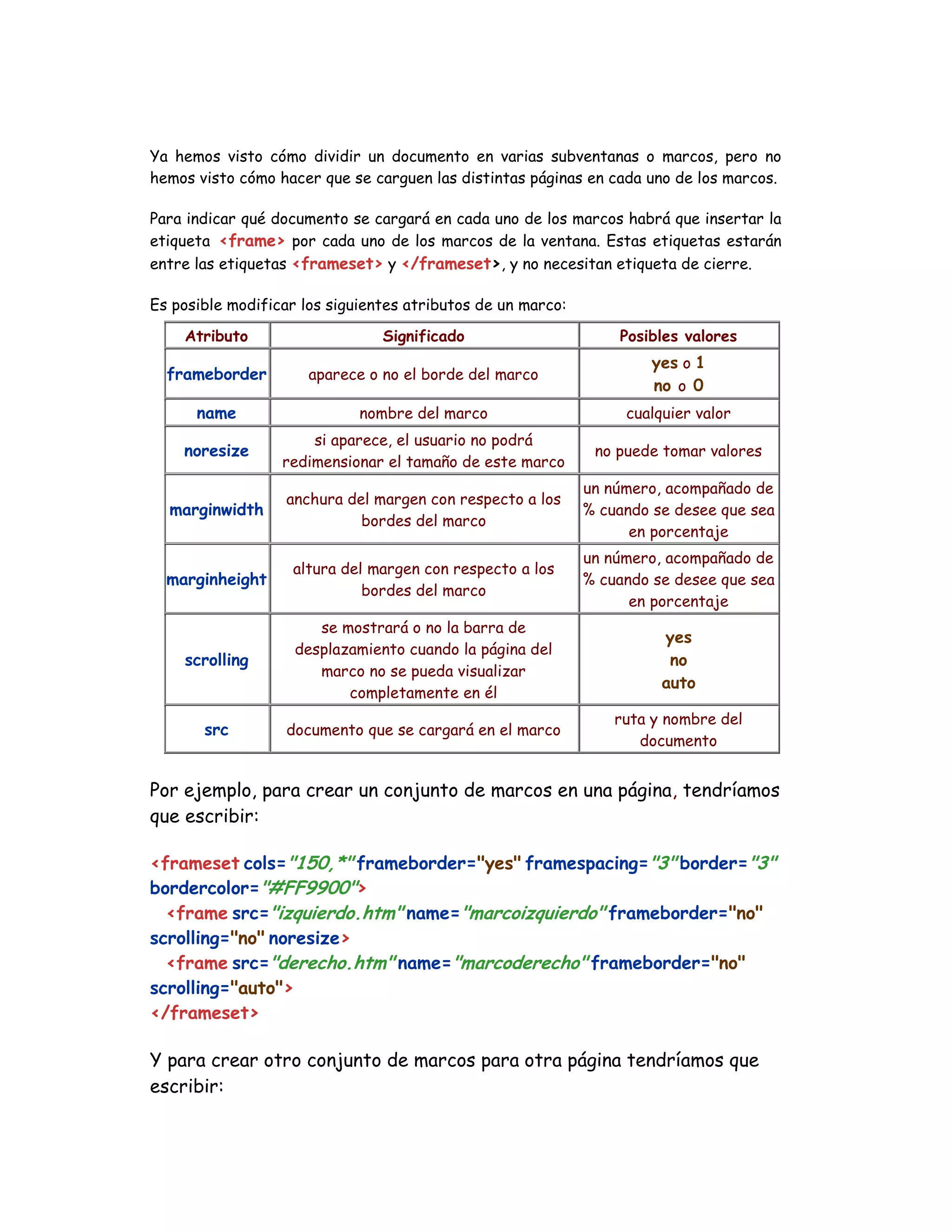 Ya hemos visto cómo dividir un documento en varias subventanas o marcos, pero no
hemos visto cómo hacer que se carguen las distintas páginas en cada uno de los marcos.
Para indicar qué documento se cargará en cada uno de los marcos habrá que insertar la
etiqueta <frame> por cada uno de los marcos de la ventana. Estas etiquetas estarán
entre las etiquetas <frameset> y </frameset>, y no necesitan etiqueta de cierre.
Es posible modificar los siguientes atributos de un marco:
Atributo Significado Posibles valores
frameborder aparece o no el borde del marco
yes o 1
no o 0
name nombre del marco cualquier valor
noresize
si aparece, el usuario no podrá
redimensionar el tamaño de este marco
no puede tomar valores
marginwidth
anchura del margen con respecto a los
bordes del marco
un número, acompañado de
% cuando se desee que sea
en porcentaje
marginheight
altura del margen con respecto a los
bordes del marco
un número, acompañado de
% cuando se desee que sea
en porcentaje
scrolling
se mostrará o no la barra de
desplazamiento cuando la página del
marco no se pueda visualizar
completamente en él
yes
no
auto
src documento que se cargará en el marco
ruta y nombre del
documento
Por ejemplo, para crear un conjunto de marcos en una página, tendríamos
que escribir:
<frameset cols="150,*" frameborder="yes" framespacing="3" border="3"
bordercolor="#FF9900">
<frame src="izquierdo.htm" name="marcoizquierdo" frameborder="no"
scrolling="no" noresize>
<frame src="derecho.htm" name="marcoderecho" frameborder="no"
scrolling="auto">
</frameset>
Y para crear otro conjunto de marcos para otra página tendríamos que
escribir:
 