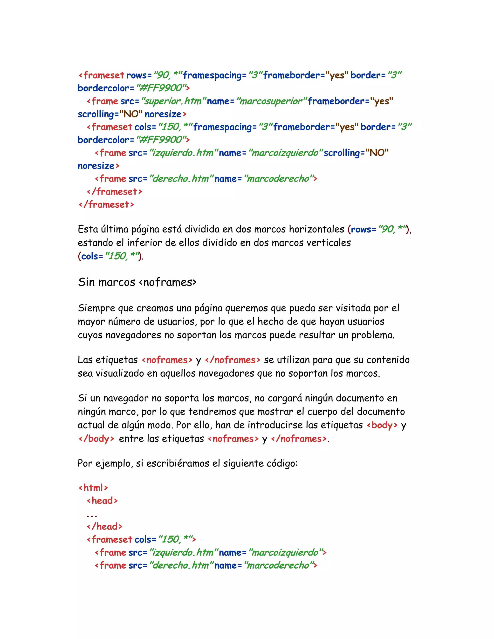 <frameset rows="90,*" framespacing="3" frameborder="yes" border="3"
bordercolor="#FF9900">
<frame src="superior.htm" name="marcosuperior" frameborder="yes"
scrolling="NO" noresize>
<frameset cols="150,*" framespacing="3" frameborder="yes" border="3"
bordercolor="#FF9900">
<frame src="izquierdo.htm" name="marcoizquierdo" scrolling="NO"
noresize>
<frame src="derecho.htm" name="marcoderecho">
</frameset>
</frameset>
Esta última página está dividida en dos marcos horizontales (rows="90,*"),
estando el inferior de ellos dividido en dos marcos verticales
(cols="150,*").
Sin marcos <noframes>
Siempre que creamos una página queremos que pueda ser visitada por el
mayor número de usuarios, por lo que el hecho de que hayan usuarios
cuyos navegadores no soportan los marcos puede resultar un problema.
Las etiquetas <noframes> y </noframes> se utilizan para que su contenido
sea visualizado en aquellos navegadores que no soportan los marcos.
Si un navegador no soporta los marcos, no cargará ningún documento en
ningún marco, por lo que tendremos que mostrar el cuerpo del documento
actual de algún modo. Por ello, han de introducirse las etiquetas <body> y
</body> entre las etiquetas <noframes> y </noframes>.
Por ejemplo, si escribiéramos el siguiente código:
<html>
<head>
...
</head>
<frameset cols="150,*">
<frame src="izquierdo.htm" name="marcoizquierdo">
<frame src="derecho.htm" name="marcoderecho">
 