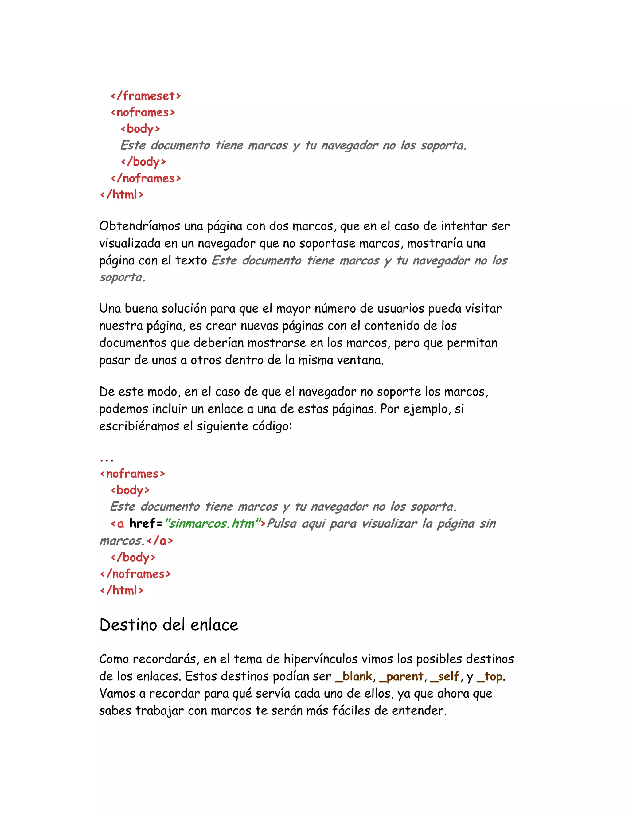 </frameset>
<noframes>
<body>
Este documento tiene marcos y tu navegador no los soporta.
</body>
</noframes>
</html>
Obtendríamos una página con dos marcos, que en el caso de intentar ser
visualizada en un navegador que no soportase marcos, mostraría una
página con el texto Este documento tiene marcos y tu navegador no los
soporta.
Una buena solución para que el mayor número de usuarios pueda visitar
nuestra página, es crear nuevas páginas con el contenido de los
documentos que deberían mostrarse en los marcos, pero que permitan
pasar de unos a otros dentro de la misma ventana.
De este modo, en el caso de que el navegador no soporte los marcos,
podemos incluir un enlace a una de estas páginas. Por ejemplo, si
escribiéramos el siguiente código:
...
<noframes>
<body>
Este documento tiene marcos y tu navegador no los soporta.
<a href="sinmarcos.htm">Pulsa aqui para visualizar la página sin
marcos.</a>
</body>
</noframes>
</html>
Destino del enlace
Como recordarás, en el tema de hipervínculos vimos los posibles destinos
de los enlaces. Estos destinos podían ser _blank, _parent, _self, y _top.
Vamos a recordar para qué servía cada uno de ellos, ya que ahora que
sabes trabajar con marcos te serán más fáciles de entender.
 