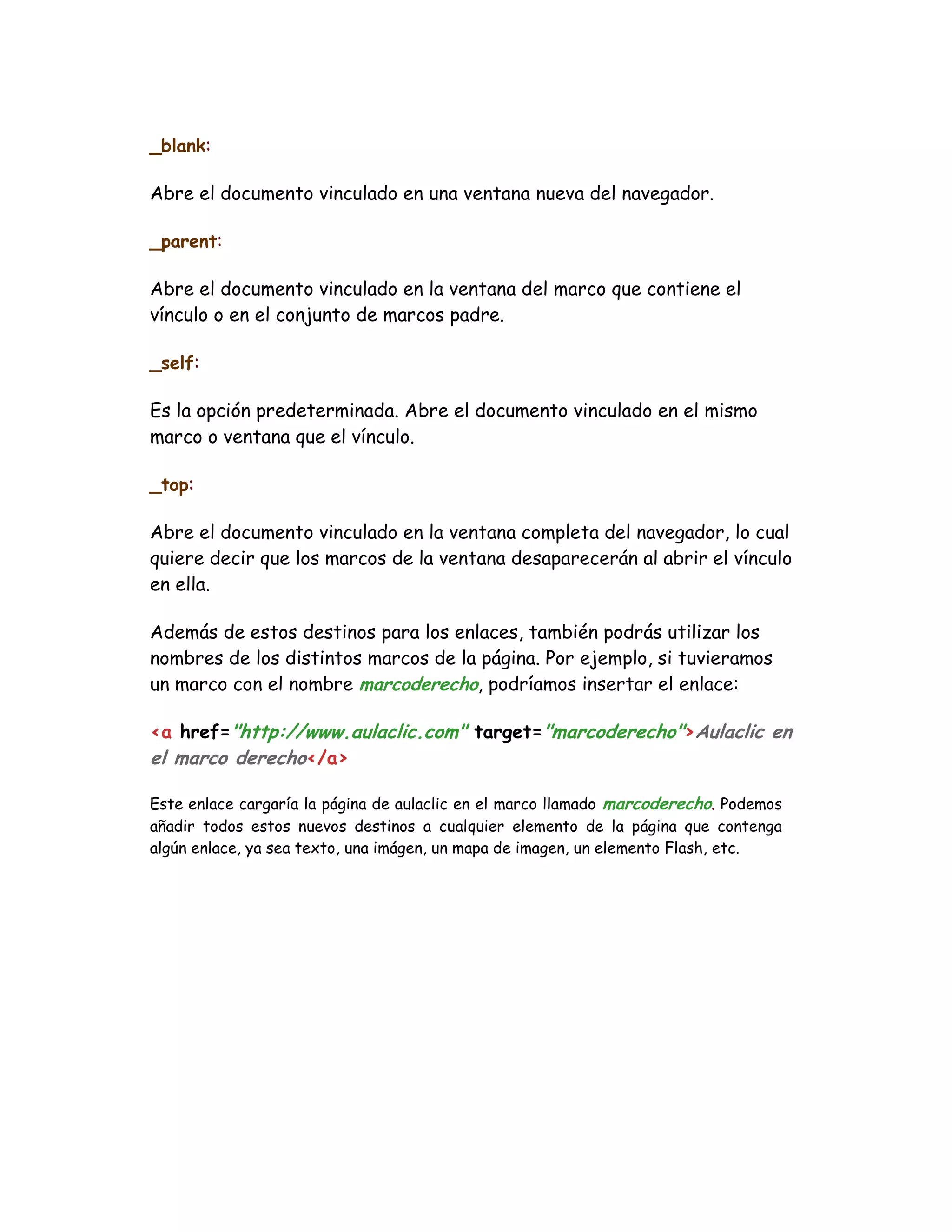 _blank:
Abre el documento vinculado en una ventana nueva del navegador.
_parent:
Abre el documento vinculado en la ventana del marco que contiene el
vínculo o en el conjunto de marcos padre.
_self:
Es la opción predeterminada. Abre el documento vinculado en el mismo
marco o ventana que el vínculo.
_top:
Abre el documento vinculado en la ventana completa del navegador, lo cual
quiere decir que los marcos de la ventana desaparecerán al abrir el vínculo
en ella.
Además de estos destinos para los enlaces, también podrás utilizar los
nombres de los distintos marcos de la página. Por ejemplo, si tuvieramos
un marco con el nombre marcoderecho, podríamos insertar el enlace:
<a href="http://www.aulaclic.com" target="marcoderecho">Aulaclic en
el marco derecho</a>
Este enlace cargaría la página de aulaclic en el marco llamado marcoderecho. Podemos
añadir todos estos nuevos destinos a cualquier elemento de la página que contenga
algún enlace, ya sea texto, una imágen, un mapa de imagen, un elemento Flash, etc.
 
