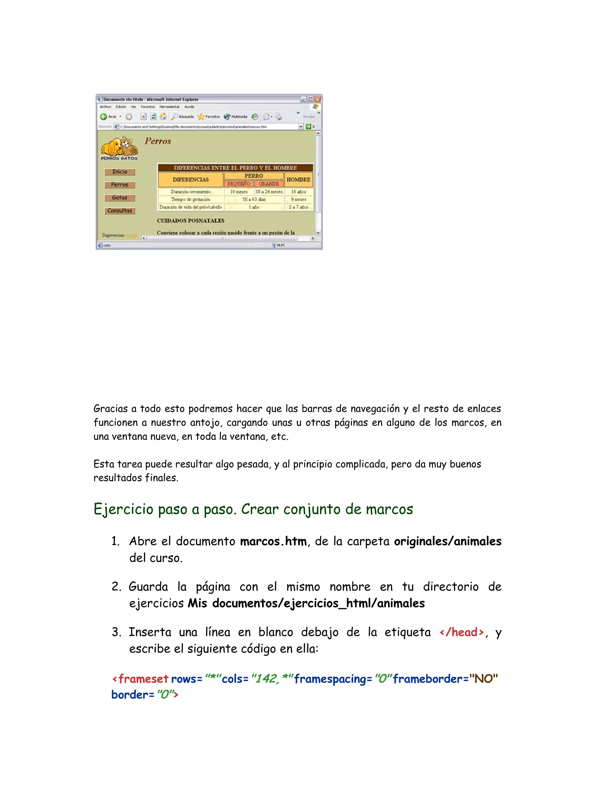 Gracias a todo esto podremos hacer que las barras de navegación y el resto de enlaces
funcionen a nuestro antojo, cargando unas u otras páginas en alguno de los marcos, en
una ventana nueva, en toda la ventana, etc.
Esta tarea puede resultar algo pesada, y al principio complicada, pero da muy buenos
resultados finales.
Ejercicio paso a paso. Crear conjunto de marcos
1. Abre el documento marcos.htm, de la carpeta originales/animales
del curso.
2. Guarda la página con el mismo nombre en tu directorio de
ejercicios Mis documentos/ejercicios_html/animales
3. Inserta una línea en blanco debajo de la etiqueta </head>, y
escribe el siguiente código en ella:
<frameset rows="*" cols="142,*" framespacing="0" frameborder="NO"
border="0">
 