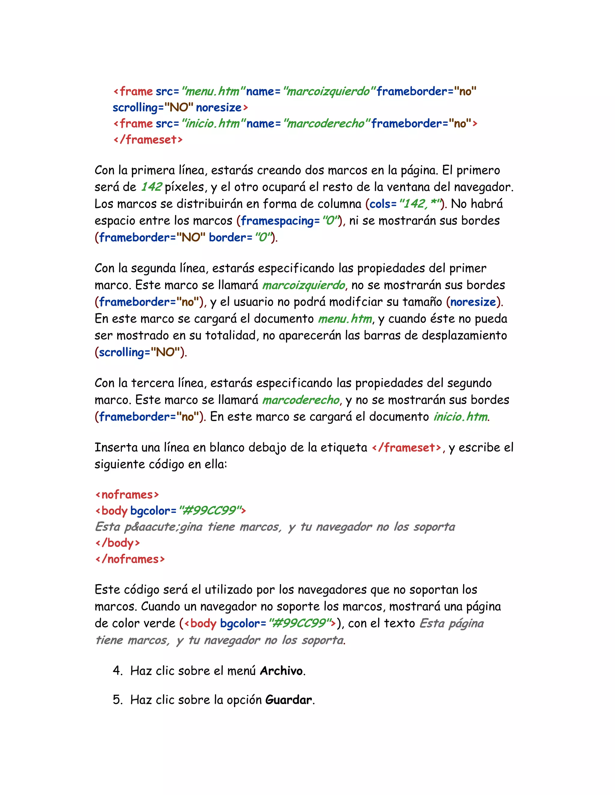 <frame src="menu.htm" name="marcoizquierdo" frameborder="no"
scrolling="NO" noresize>
<frame src="inicio.htm" name="marcoderecho" frameborder="no">
</frameset>
Con la primera línea, estarás creando dos marcos en la página. El primero
será de 142 píxeles, y el otro ocupará el resto de la ventana del navegador.
Los marcos se distribuirán en forma de columna (cols="142,*"). No habrá
espacio entre los marcos (framespacing="0"), ni se mostrarán sus bordes
(frameborder="NO" border="0").
Con la segunda línea, estarás especificando las propiedades del primer
marco. Este marco se llamará marcoizquierdo, no se mostrarán sus bordes
(frameborder="no"), y el usuario no podrá modifciar su tamaño (noresize).
En este marco se cargará el documento menu.htm, y cuando éste no pueda
ser mostrado en su totalidad, no aparecerán las barras de desplazamiento
(scrolling="NO").
Con la tercera línea, estarás especificando las propiedades del segundo
marco. Este marco se llamará marcoderecho, y no se mostrarán sus bordes
(frameborder="no"). En este marco se cargará el documento inicio.htm.
Inserta una línea en blanco debajo de la etiqueta </frameset>, y escribe el
siguiente código en ella:
<noframes>
<body bgcolor="#99CC99">
Esta p&aacute;gina tiene marcos, y tu navegador no los soporta
</body>
</noframes>
Este código será el utilizado por los navegadores que no soportan los
marcos. Cuando un navegador no soporte los marcos, mostrará una página
de color verde (<body bgcolor="#99CC99">), con el texto Esta página
tiene marcos, y tu navegador no los soporta.
4. Haz clic sobre el menú Archivo.
5. Haz clic sobre la opción Guardar.
 