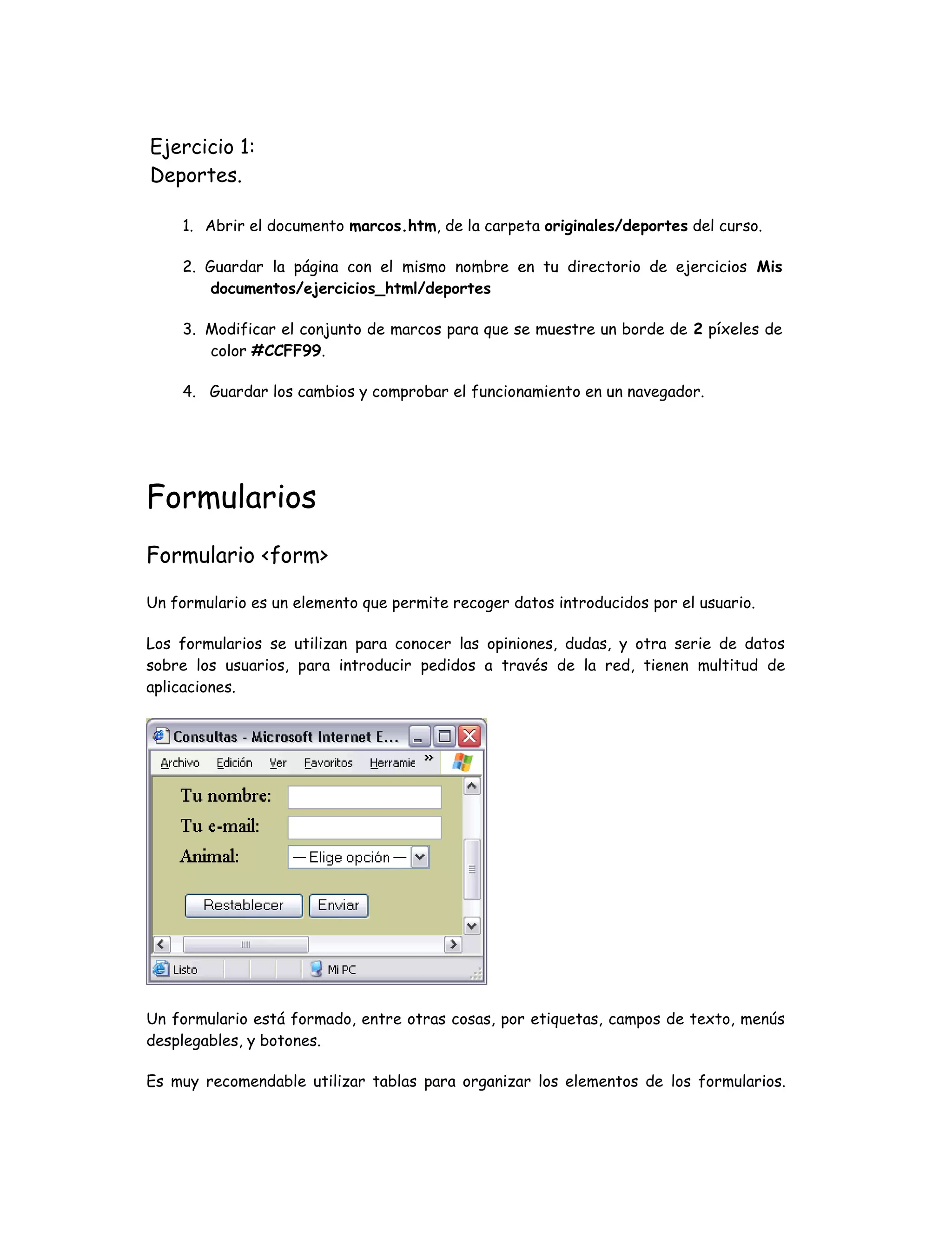 Ejercicio 1:
Deportes.
1. Abrir el documento marcos.htm, de la carpeta originales/deportes del curso.
2. Guardar la página con el mismo nombre en tu directorio de ejercicios Mis
documentos/ejercicios_html/deportes
3. Modificar el conjunto de marcos para que se muestre un borde de 2 píxeles de
color #CCFF99.
4. Guardar los cambios y comprobar el funcionamiento en un navegador.
Formularios
Formulario <form>
Un formulario es un elemento que permite recoger datos introducidos por el usuario.
Los formularios se utilizan para conocer las opiniones, dudas, y otra serie de datos
sobre los usuarios, para introducir pedidos a través de la red, tienen multitud de
aplicaciones.
Un formulario está formado, entre otras cosas, por etiquetas, campos de texto, menús
desplegables, y botones.
Es muy recomendable utilizar tablas para organizar los elementos de los formularios.
 
