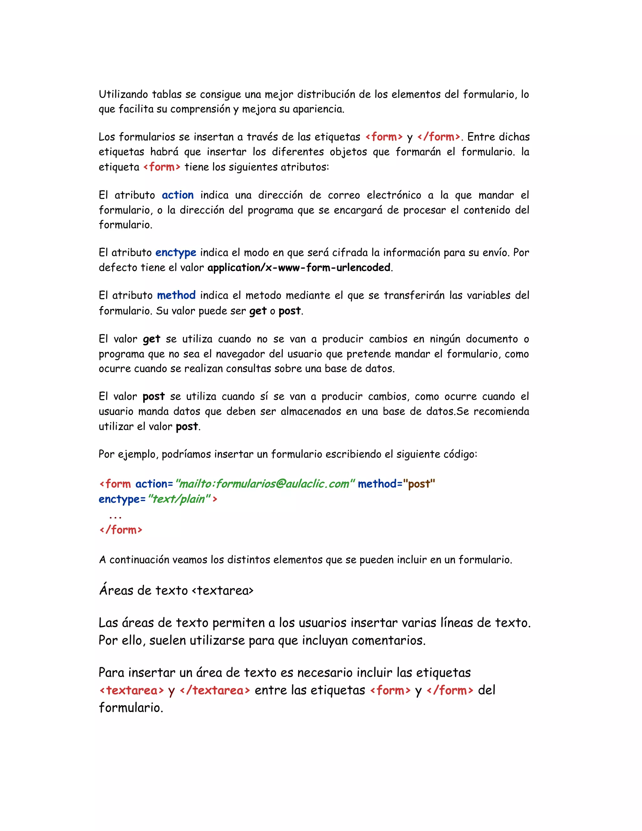 Utilizando tablas se consigue una mejor distribución de los elementos del formulario, lo
que facilita su comprensión y mejora su apariencia.
Los formularios se insertan a través de las etiquetas <form> y </form>. Entre dichas
etiquetas habrá que insertar los diferentes objetos que formarán el formulario. la
etiqueta <form> tiene los siguientes atributos:
El atributo action indica una dirección de correo electrónico a la que mandar el
formulario, o la dirección del programa que se encargará de procesar el contenido del
formulario.
El atributo enctype indica el modo en que será cifrada la información para su envío. Por
defecto tiene el valor application/x-www-form-urlencoded.
El atributo method indica el metodo mediante el que se transferirán las variables del
formulario. Su valor puede ser get o post.
El valor get se utiliza cuando no se van a producir cambios en ningún documento o
programa que no sea el navegador del usuario que pretende mandar el formulario, como
ocurre cuando se realizan consultas sobre una base de datos.
El valor post se utiliza cuando sí se van a producir cambios, como ocurre cuando el
usuario manda datos que deben ser almacenados en una base de datos.Se recomienda
utilizar el valor post.
Por ejemplo, podríamos insertar un formulario escribiendo el siguiente código:
<form action="mailto:formularios@aulaclic.com" method="post"
enctype="text/plain" >
...
</form>
A continuación veamos los distintos elementos que se pueden incluir en un formulario.
Áreas de texto <textarea>
Las áreas de texto permiten a los usuarios insertar varias líneas de texto.
Por ello, suelen utilizarse para que incluyan comentarios.
Para insertar un área de texto es necesario incluir las etiquetas
<textarea> y </textarea> entre las etiquetas <form> y </form> del
formulario.
 