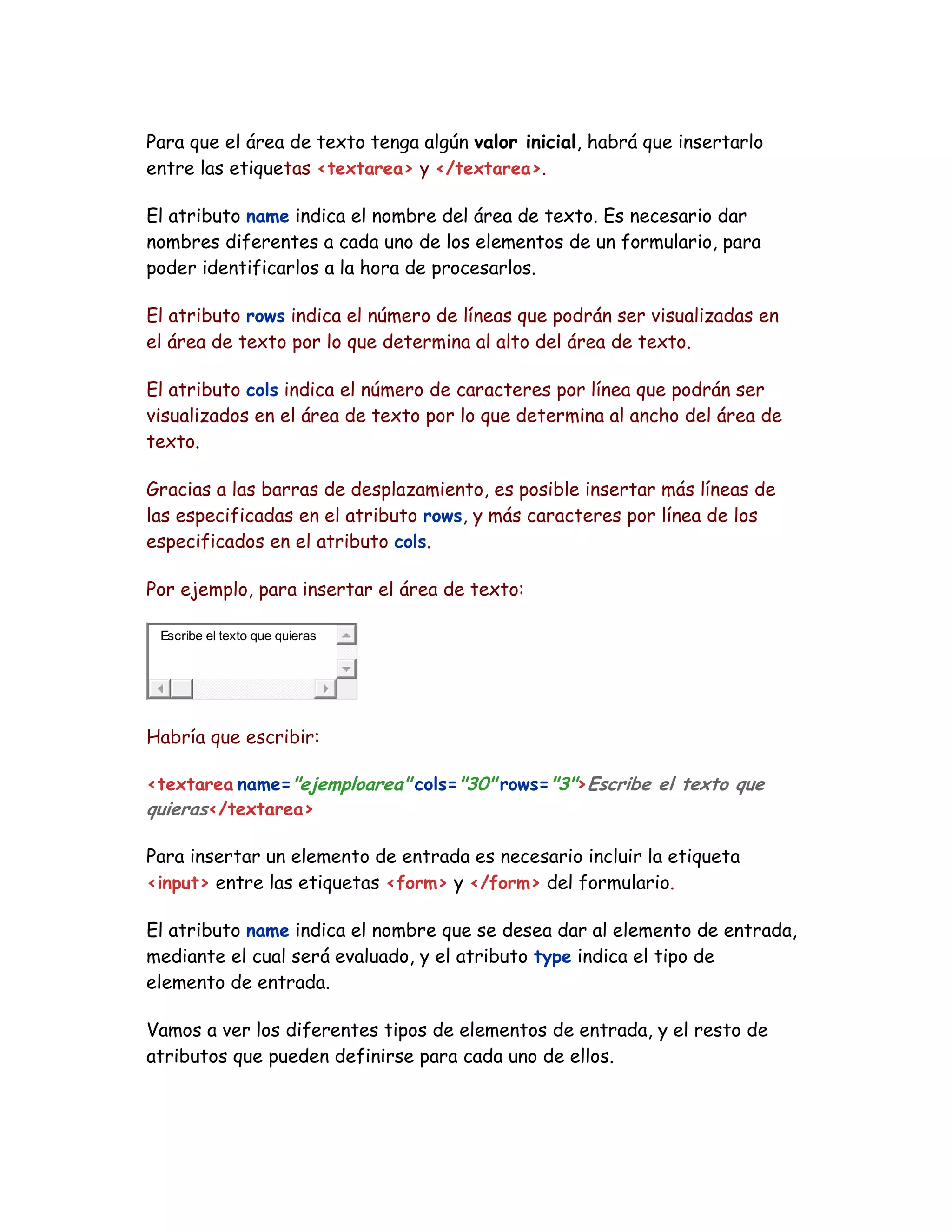 Para que el área de texto tenga algún valor inicial, habrá que insertarlo
entre las etiquetas <textarea> y </textarea>.
El atributo name indica el nombre del área de texto. Es necesario dar
nombres diferentes a cada uno de los elementos de un formulario, para
poder identificarlos a la hora de procesarlos.
El atributo rows indica el número de líneas que podrán ser visualizadas en
el área de texto por lo que determina al alto del área de texto.
El atributo cols indica el número de caracteres por línea que podrán ser
visualizados en el área de texto por lo que determina al ancho del área de
texto.
Gracias a las barras de desplazamiento, es posible insertar más líneas de
las especificadas en el atributo rows, y más caracteres por línea de los
especificados en el atributo cols.
Por ejemplo, para insertar el área de texto:
Escribe el texto que quieras
Habría que escribir:
<textarea name="ejemploarea" cols="30" rows="3">Escribe el texto que
quieras</textarea>
Para insertar un elemento de entrada es necesario incluir la etiqueta
<input> entre las etiquetas <form> y </form> del formulario.
El atributo name indica el nombre que se desea dar al elemento de entrada,
mediante el cual será evaluado, y el atributo type indica el tipo de
elemento de entrada.
Vamos a ver los diferentes tipos de elementos de entrada, y el resto de
atributos que pueden definirse para cada uno de ellos.
 