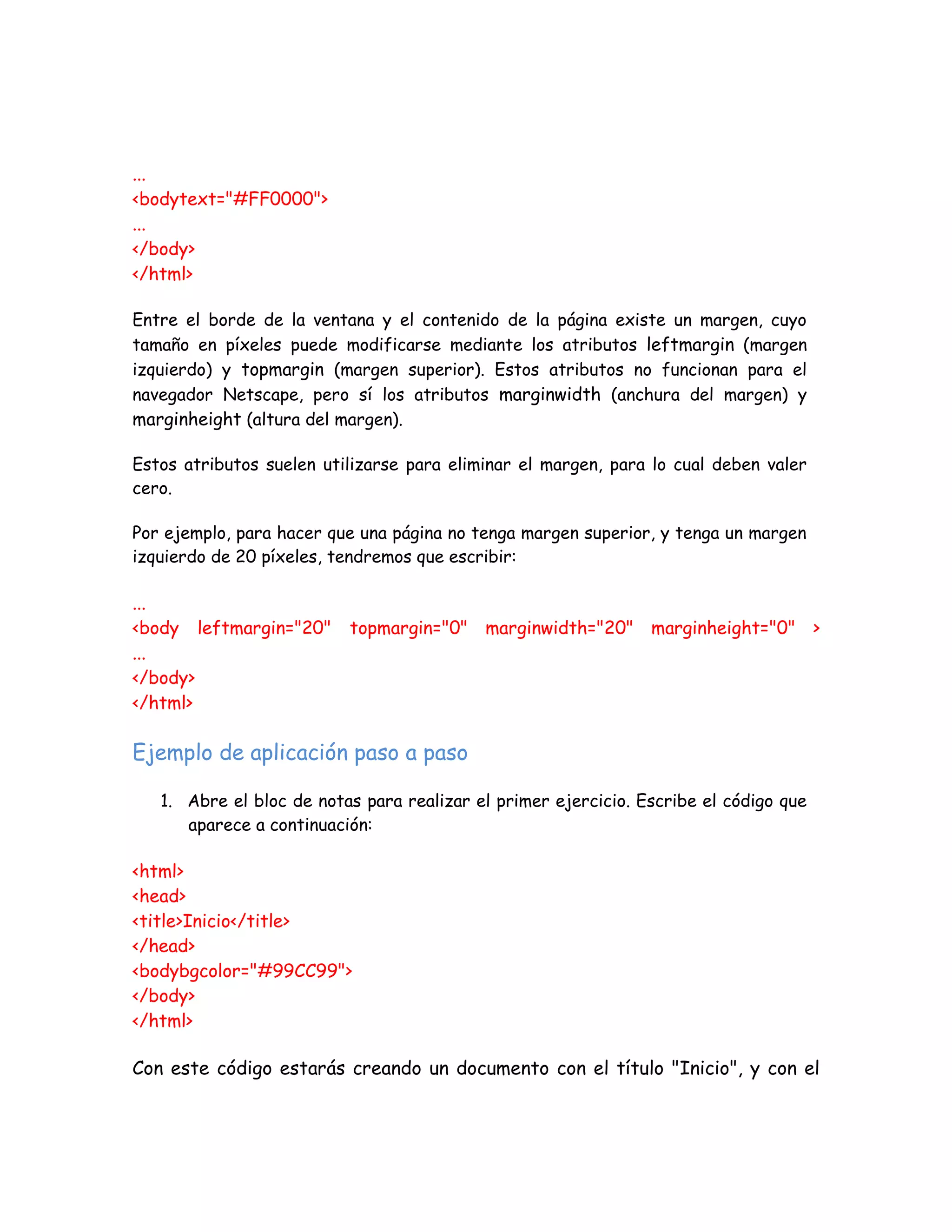 ...
<bodytext="#FF0000">
...
</body>
</html>
Entre el borde de la ventana y el contenido de la página existe un margen, cuyo
tamaño en píxeles puede modificarse mediante los atributos leftmargin (margen
izquierdo) y topmargin (margen superior). Estos atributos no funcionan para el
navegador Netscape, pero sí los atributos marginwidth (anchura del margen) y
marginheight (altura del margen).
Estos atributos suelen utilizarse para eliminar el margen, para lo cual deben valer
cero.
Por ejemplo, para hacer que una página no tenga margen superior, y tenga un margen
izquierdo de 20 píxeles, tendremos que escribir:
...
<body leftmargin="20" topmargin="0" marginwidth="20" marginheight="0" >
...
</body>
</html>
Ejemplo de aplicación paso a paso
1. Abre el bloc de notas para realizar el primer ejercicio. Escribe el código que
aparece a continuación:
<html>
<head>
<title>Inicio</title>
</head>
<bodybgcolor="#99CC99">
</body>
</html>
Con este código estarás creando un documento con el título "Inicio", y con el
 