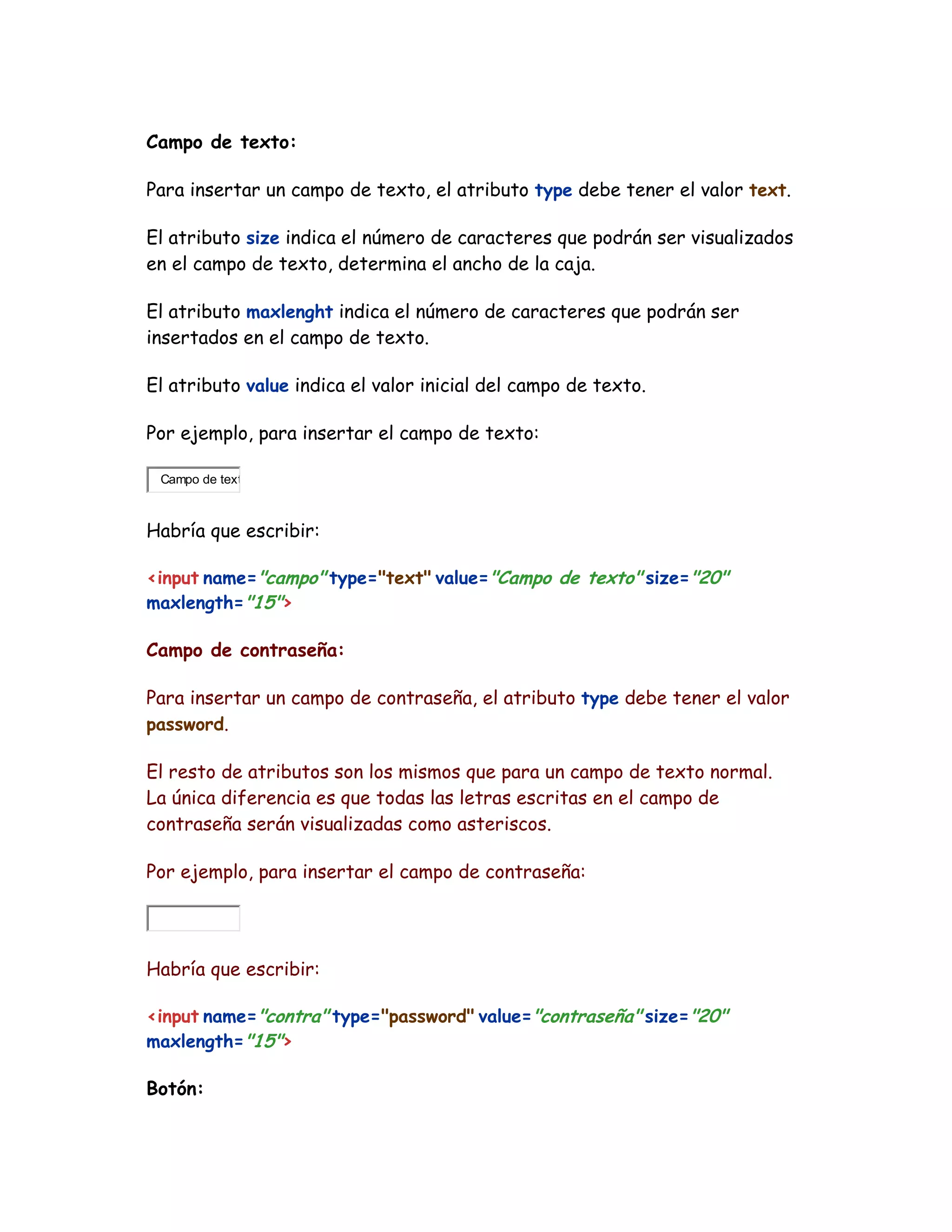 Campo de texto:
Para insertar un campo de texto, el atributo type debe tener el valor text.
El atributo size indica el número de caracteres que podrán ser visualizados
en el campo de texto, determina el ancho de la caja.
El atributo maxlenght indica el número de caracteres que podrán ser
insertados en el campo de texto.
El atributo value indica el valor inicial del campo de texto.
Por ejemplo, para insertar el campo de texto:
Campo de text
Habría que escribir:
<input name="campo" type="text" value="Campo de texto" size="20"
maxlength="15">
Campo de contraseña:
Para insertar un campo de contraseña, el atributo type debe tener el valor
password.
El resto de atributos son los mismos que para un campo de texto normal.
La única diferencia es que todas las letras escritas en el campo de
contraseña serán visualizadas como asteriscos.
Por ejemplo, para insertar el campo de contraseña:
Habría que escribir:
<input name="contra" type="password" value="contraseña" size="20"
maxlength="15">
Botón:
 