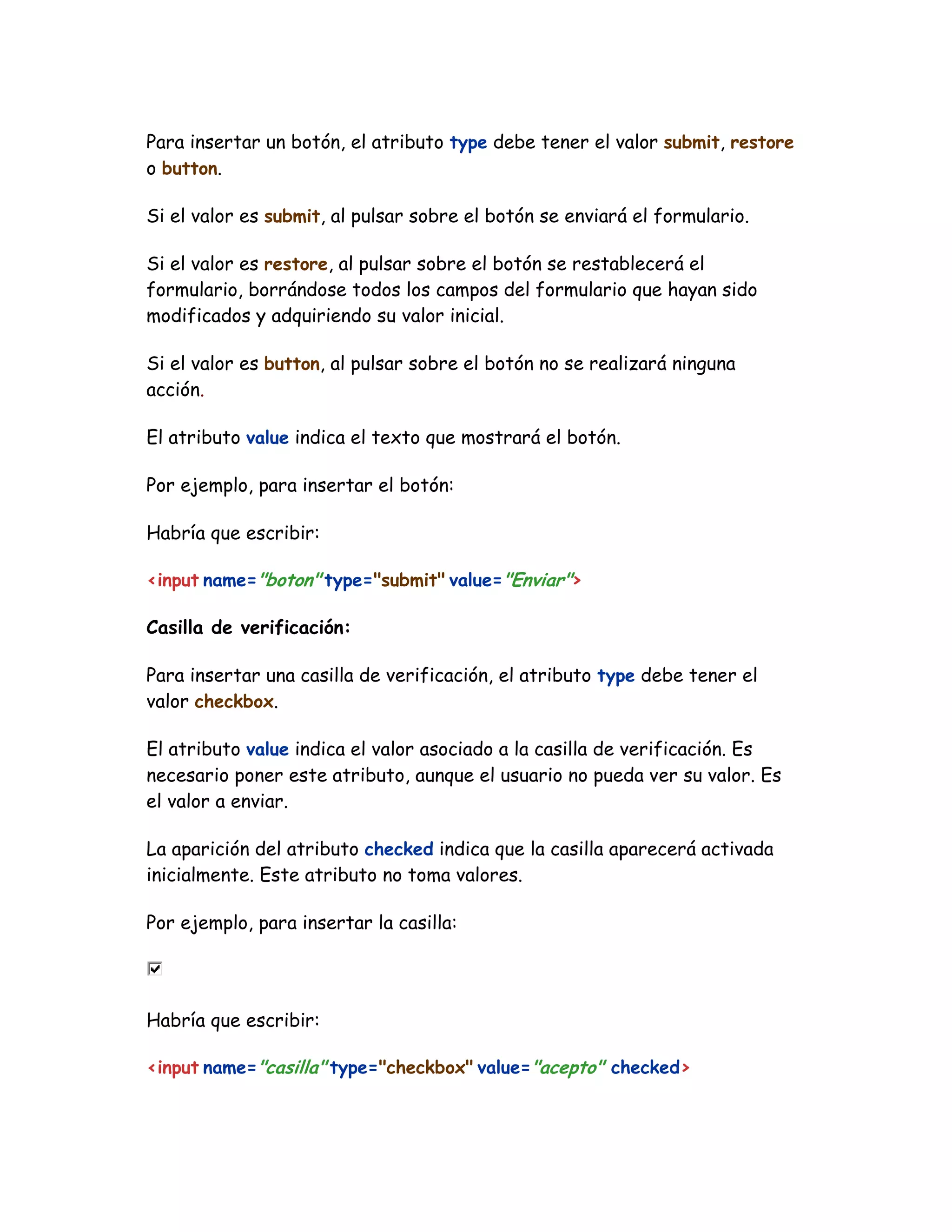 Para insertar un botón, el atributo type debe tener el valor submit, restore
o button.
Si el valor es submit, al pulsar sobre el botón se enviará el formulario.
Si el valor es restore, al pulsar sobre el botón se restablecerá el
formulario, borrándose todos los campos del formulario que hayan sido
modificados y adquiriendo su valor inicial.
Si el valor es button, al pulsar sobre el botón no se realizará ninguna
acción.
El atributo value indica el texto que mostrará el botón.
Por ejemplo, para insertar el botón:
Habría que escribir:
<input name="boton" type="submit" value="Enviar">
Casilla de verificación:
Para insertar una casilla de verificación, el atributo type debe tener el
valor checkbox.
El atributo value indica el valor asociado a la casilla de verificación. Es
necesario poner este atributo, aunque el usuario no pueda ver su valor. Es
el valor a enviar.
La aparición del atributo checked indica que la casilla aparecerá activada
inicialmente. Este atributo no toma valores.
Por ejemplo, para insertar la casilla:
Habría que escribir:
<input name="casilla" type="checkbox" value="acepto" checked>
 