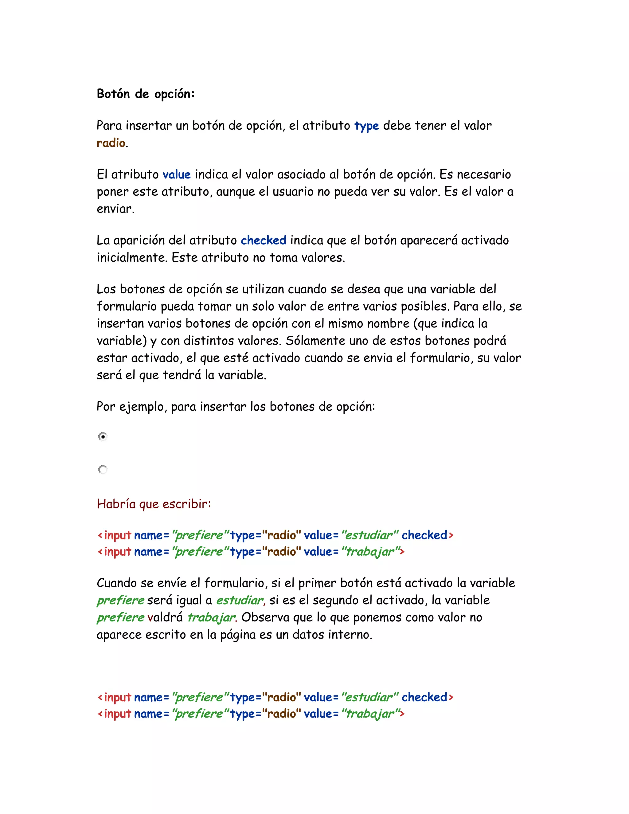 Botón de opción:
Para insertar un botón de opción, el atributo type debe tener el valor
radio.
El atributo value indica el valor asociado al botón de opción. Es necesario
poner este atributo, aunque el usuario no pueda ver su valor. Es el valor a
enviar.
La aparición del atributo checked indica que el botón aparecerá activado
inicialmente. Este atributo no toma valores.
Los botones de opción se utilizan cuando se desea que una variable del
formulario pueda tomar un solo valor de entre varios posibles. Para ello, se
insertan varios botones de opción con el mismo nombre (que indica la
variable) y con distintos valores. Sólamente uno de estos botones podrá
estar activado, el que esté activado cuando se envia el formulario, su valor
será el que tendrá la variable.
Por ejemplo, para insertar los botones de opción:
Habría que escribir:
<input name="prefiere" type="radio" value="estudiar" checked>
<input name="prefiere" type="radio" value="trabajar">
Cuando se envíe el formulario, si el primer botón está activado la variable
prefiere será igual a estudiar, si es el segundo el activado, la variable
prefiere valdrá trabajar. Observa que lo que ponemos como valor no
aparece escrito en la página es un datos interno.
<input name="prefiere" type="radio" value="estudiar" checked>
<input name="prefiere" type="radio" value="trabajar">
 
