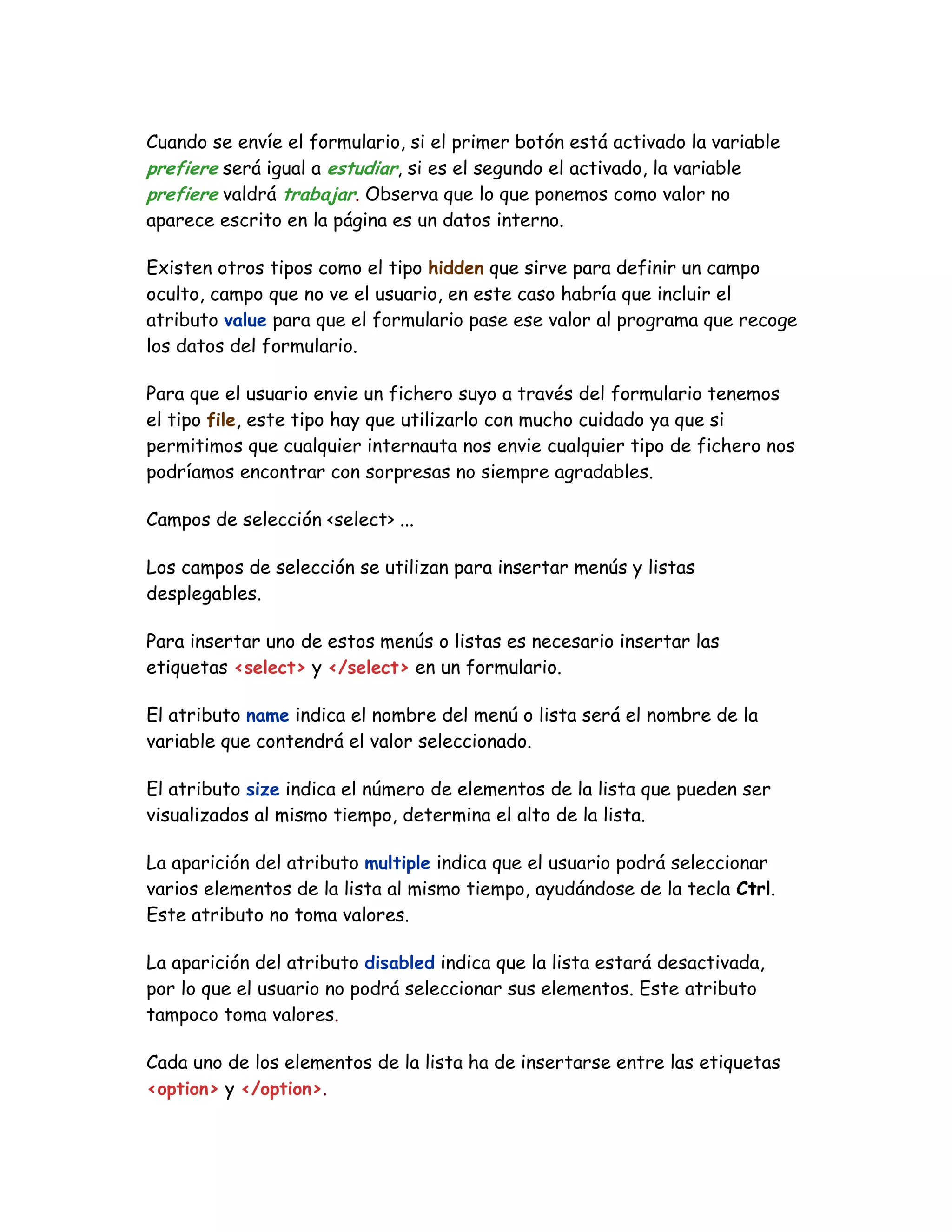 Cuando se envíe el formulario, si el primer botón está activado la variable
prefiere será igual a estudiar, si es el segundo el activado, la variable
prefiere valdrá trabajar. Observa que lo que ponemos como valor no
aparece escrito en la página es un datos interno.
Existen otros tipos como el tipo hidden que sirve para definir un campo
oculto, campo que no ve el usuario, en este caso habría que incluir el
atributo value para que el formulario pase ese valor al programa que recoge
los datos del formulario.
Para que el usuario envie un fichero suyo a través del formulario tenemos
el tipo file, este tipo hay que utilizarlo con mucho cuidado ya que si
permitimos que cualquier internauta nos envie cualquier tipo de fichero nos
podríamos encontrar con sorpresas no siempre agradables.
Campos de selección <select> ...
Los campos de selección se utilizan para insertar menús y listas
desplegables.
Para insertar uno de estos menús o listas es necesario insertar las
etiquetas <select> y </select> en un formulario.
El atributo name indica el nombre del menú o lista será el nombre de la
variable que contendrá el valor seleccionado.
El atributo size indica el número de elementos de la lista que pueden ser
visualizados al mismo tiempo, determina el alto de la lista.
La aparición del atributo multiple indica que el usuario podrá seleccionar
varios elementos de la lista al mismo tiempo, ayudándose de la tecla Ctrl.
Este atributo no toma valores.
La aparición del atributo disabled indica que la lista estará desactivada,
por lo que el usuario no podrá seleccionar sus elementos. Este atributo
tampoco toma valores.
Cada uno de los elementos de la lista ha de insertarse entre las etiquetas
<option> y </option>.
 
