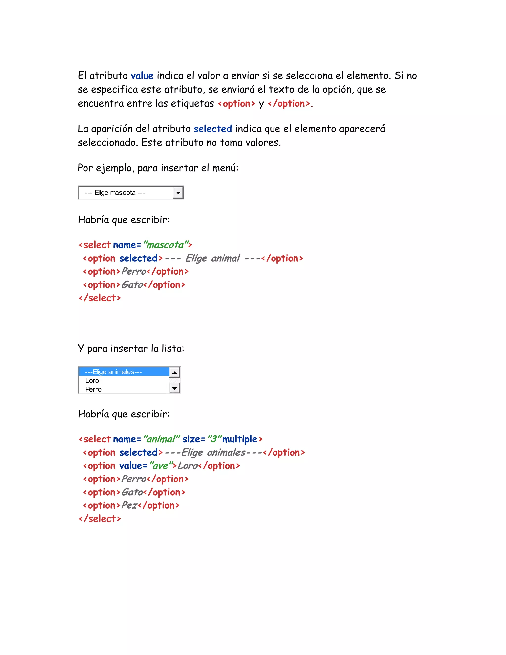 El atributo value indica el valor a enviar si se selecciona el elemento. Si no
se especifica este atributo, se enviará el texto de la opción, que se
encuentra entre las etiquetas <option> y </option>.
La aparición del atributo selected indica que el elemento aparecerá
seleccionado. Este atributo no toma valores.
Por ejemplo, para insertar el menú:
--- Elige mascota ---
Habría que escribir:
<select name="mascota">
<option selected>--- Elige animal ---</option>
<option>Perro</option>
<option>Gato</option>
</select>
Y para insertar la lista:
---Elige animales---
Loro
Perro
Habría que escribir:
<select name="animal" size="3" multiple>
<option selected>---Elige animales---</option>
<option value="ave">Loro</option>
<option>Perro</option>
<option>Gato</option>
<option>Pez</option>
</select>
 