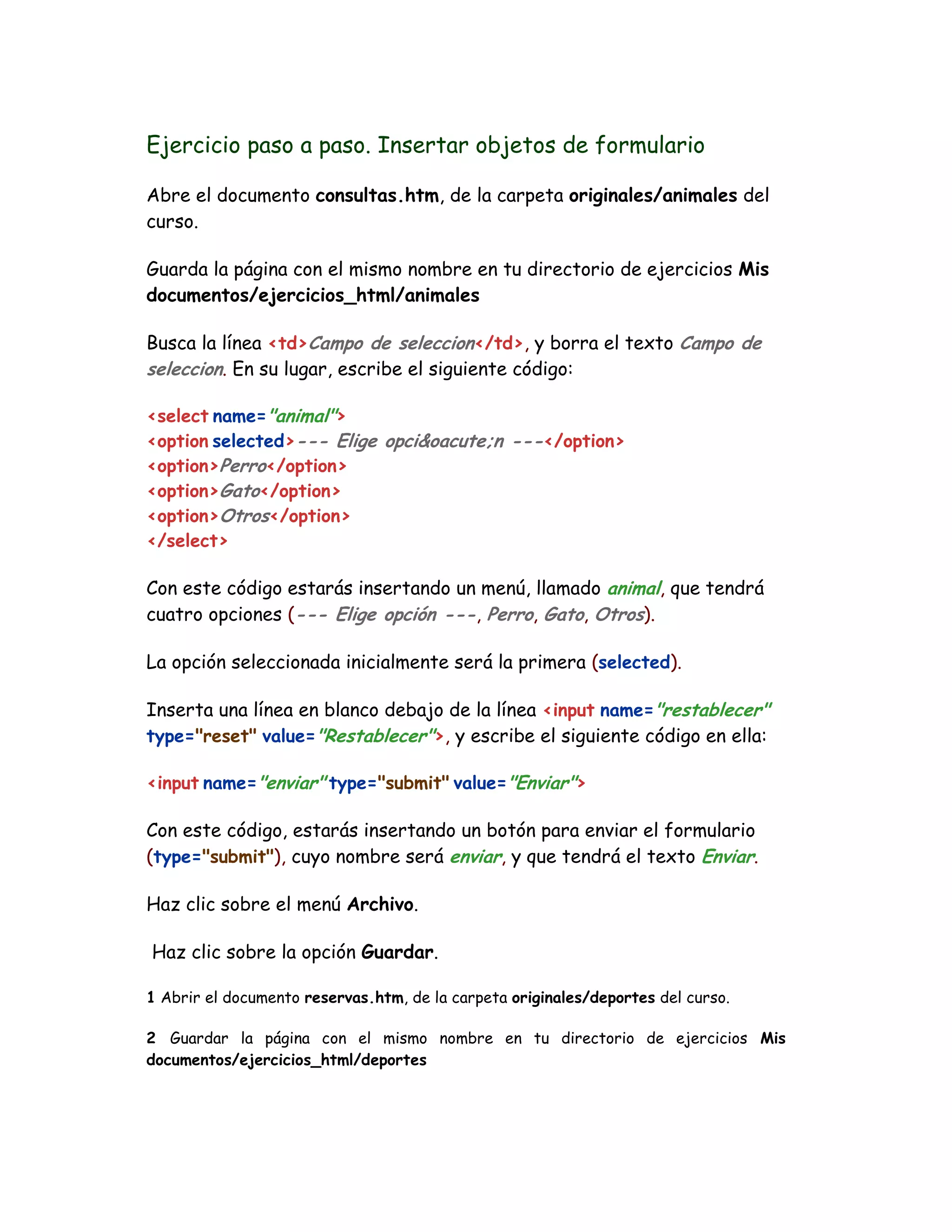 Ejercicio paso a paso. Insertar objetos de formulario
Abre el documento consultas.htm, de la carpeta originales/animales del
curso.
Guarda la página con el mismo nombre en tu directorio de ejercicios Mis
documentos/ejercicios_html/animales
Busca la línea <td>Campo de seleccion</td>, y borra el texto Campo de
seleccion. En su lugar, escribe el siguiente código:
<select name="animal">
<option selected>--- Elige opci&oacute;n ---</option>
<option>Perro</option>
<option>Gato</option>
<option>Otros</option>
</select>
Con este código estarás insertando un menú, llamado animal, que tendrá
cuatro opciones (--- Elige opción ---, Perro, Gato, Otros).
La opción seleccionada inicialmente será la primera (selected).
Inserta una línea en blanco debajo de la línea <input name="restablecer"
type="reset" value="Restablecer">, y escribe el siguiente código en ella:
<input name="enviar" type="submit" value="Enviar">
Con este código, estarás insertando un botón para enviar el formulario
(type="submit"), cuyo nombre será enviar, y que tendrá el texto Enviar.
Haz clic sobre el menú Archivo.
Haz clic sobre la opción Guardar.
1 Abrir el documento reservas.htm, de la carpeta originales/deportes del curso.
2 Guardar la página con el mismo nombre en tu directorio de ejercicios Mis
documentos/ejercicios_html/deportes
 
