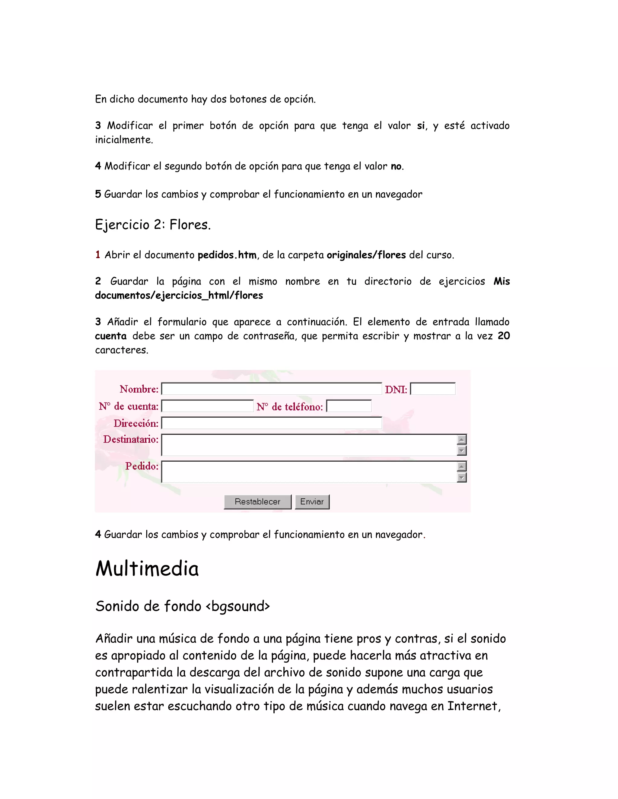 En dicho documento hay dos botones de opción.
3 Modificar el primer botón de opción para que tenga el valor si, y esté activado
inicialmente.
4 Modificar el segundo botón de opción para que tenga el valor no.
5 Guardar los cambios y comprobar el funcionamiento en un navegador
Ejercicio 2: Flores.
1 Abrir el documento pedidos.htm, de la carpeta originales/flores del curso.
2 Guardar la página con el mismo nombre en tu directorio de ejercicios Mis
documentos/ejercicios_html/flores
3 Añadir el formulario que aparece a continuación. El elemento de entrada llamado
cuenta debe ser un campo de contraseña, que permita escribir y mostrar a la vez 20
caracteres.
4 Guardar los cambios y comprobar el funcionamiento en un navegador.
Multimedia
Sonido de fondo <bgsound>
Añadir una música de fondo a una página tiene pros y contras, si el sonido
es apropiado al contenido de la página, puede hacerla más atractiva en
contrapartida la descarga del archivo de sonido supone una carga que
puede ralentizar la visualización de la página y además muchos usuarios
suelen estar escuchando otro tipo de música cuando navega en Internet,
 