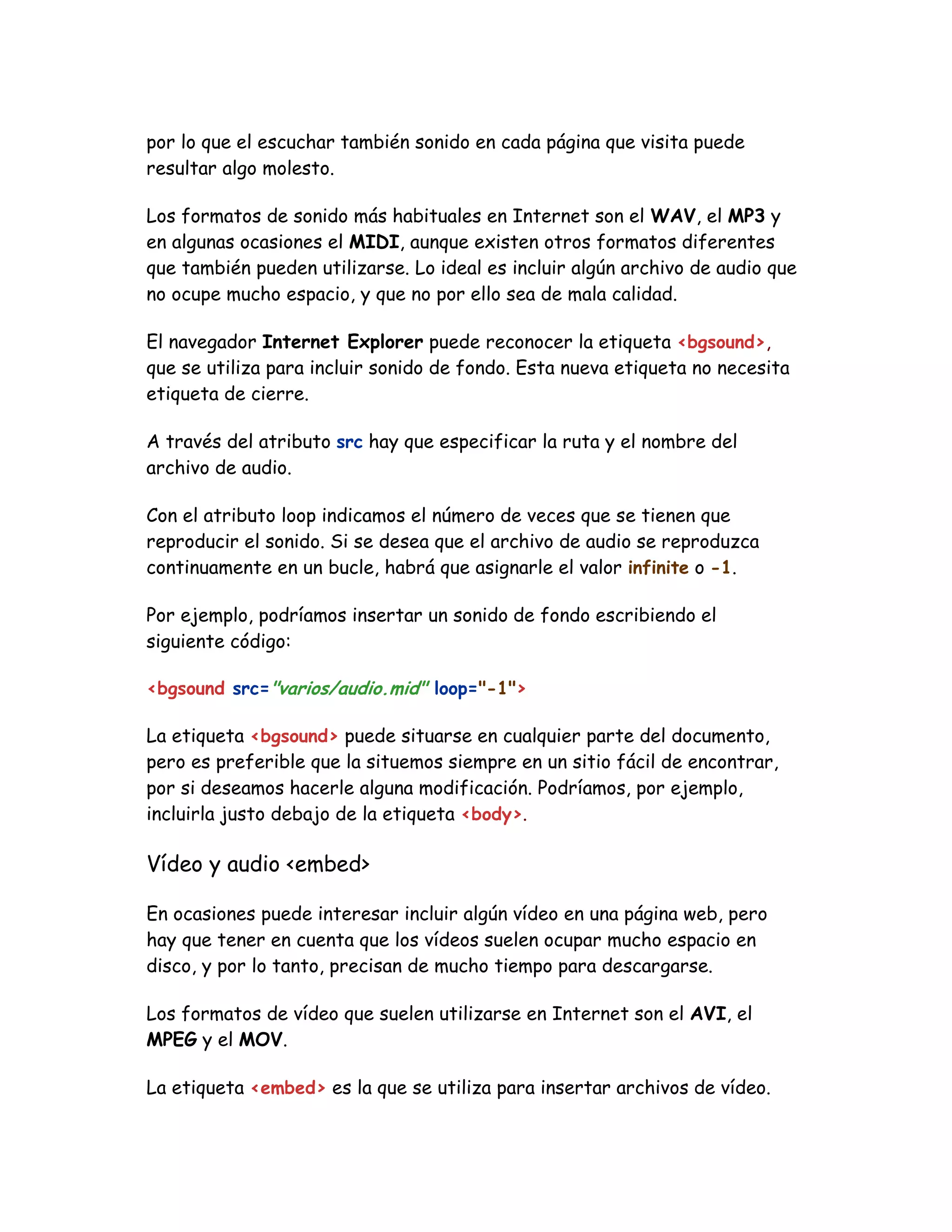 por lo que el escuchar también sonido en cada página que visita puede
resultar algo molesto.
Los formatos de sonido más habituales en Internet son el WAV, el MP3 y
en algunas ocasiones el MIDI, aunque existen otros formatos diferentes
que también pueden utilizarse. Lo ideal es incluir algún archivo de audio que
no ocupe mucho espacio, y que no por ello sea de mala calidad.
El navegador Internet Explorer puede reconocer la etiqueta <bgsound>,
que se utiliza para incluir sonido de fondo. Esta nueva etiqueta no necesita
etiqueta de cierre.
A través del atributo src hay que especificar la ruta y el nombre del
archivo de audio.
Con el atributo loop indicamos el número de veces que se tienen que
reproducir el sonido. Si se desea que el archivo de audio se reproduzca
continuamente en un bucle, habrá que asignarle el valor infinite o -1.
Por ejemplo, podríamos insertar un sonido de fondo escribiendo el
siguiente código:
<bgsound src="varios/audio.mid" loop="-1">
La etiqueta <bgsound> puede situarse en cualquier parte del documento,
pero es preferible que la situemos siempre en un sitio fácil de encontrar,
por si deseamos hacerle alguna modificación. Podríamos, por ejemplo,
incluirla justo debajo de la etiqueta <body>.
Vídeo y audio <embed>
En ocasiones puede interesar incluir algún vídeo en una página web, pero
hay que tener en cuenta que los vídeos suelen ocupar mucho espacio en
disco, y por lo tanto, precisan de mucho tiempo para descargarse.
Los formatos de vídeo que suelen utilizarse en Internet son el AVI, el
MPEG y el MOV.
La etiqueta <embed> es la que se utiliza para insertar archivos de vídeo.
 