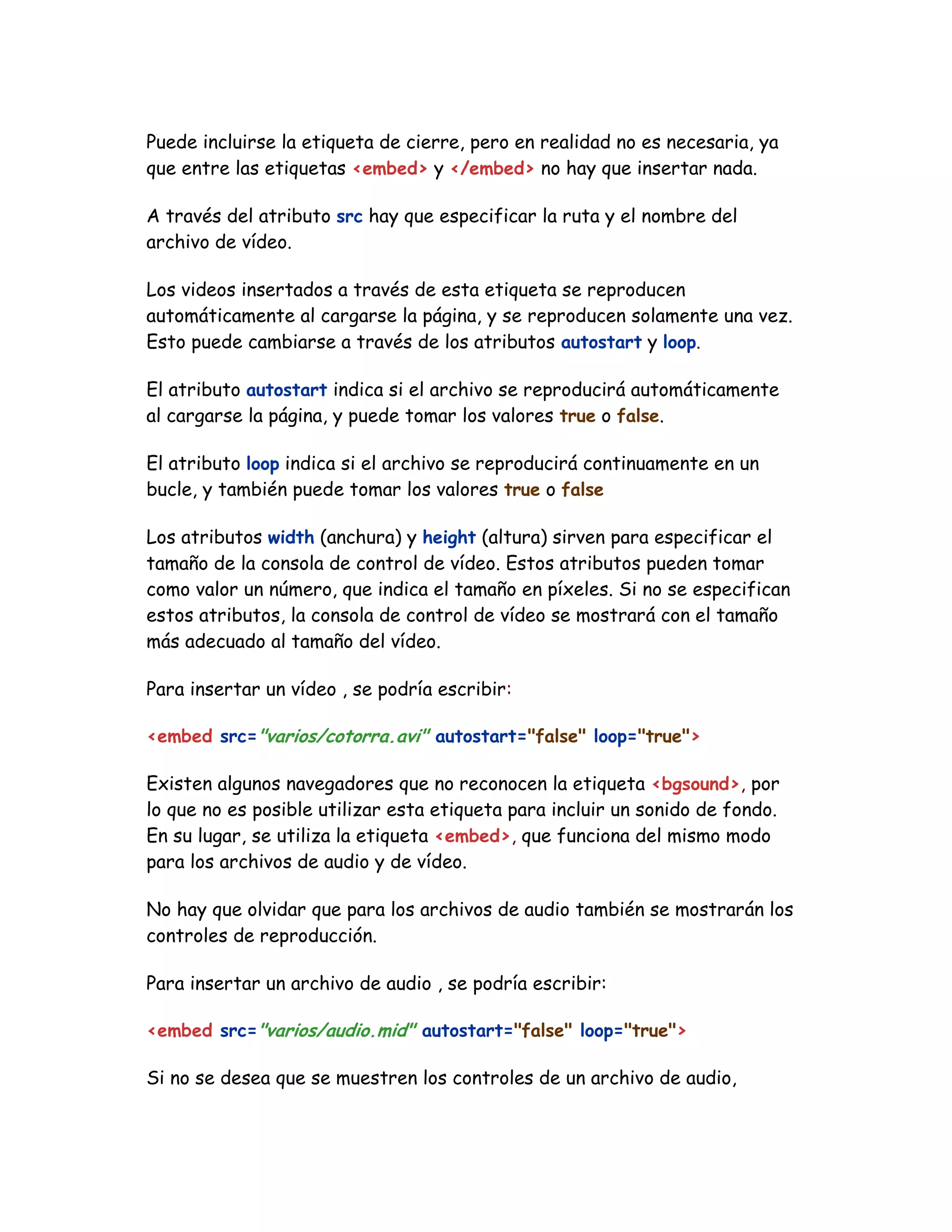 Puede incluirse la etiqueta de cierre, pero en realidad no es necesaria, ya
que entre las etiquetas <embed> y </embed> no hay que insertar nada.
A través del atributo src hay que especificar la ruta y el nombre del
archivo de vídeo.
Los videos insertados a través de esta etiqueta se reproducen
automáticamente al cargarse la página, y se reproducen solamente una vez.
Esto puede cambiarse a través de los atributos autostart y loop.
El atributo autostart indica si el archivo se reproducirá automáticamente
al cargarse la página, y puede tomar los valores true o false.
El atributo loop indica si el archivo se reproducirá continuamente en un
bucle, y también puede tomar los valores true o false
Los atributos width (anchura) y height (altura) sirven para especificar el
tamaño de la consola de control de vídeo. Estos atributos pueden tomar
como valor un número, que indica el tamaño en píxeles. Si no se especifican
estos atributos, la consola de control de vídeo se mostrará con el tamaño
más adecuado al tamaño del vídeo.
Para insertar un vídeo , se podría escribir:
<embed src="varios/cotorra.avi" autostart="false" loop="true">
Existen algunos navegadores que no reconocen la etiqueta <bgsound>, por
lo que no es posible utilizar esta etiqueta para incluir un sonido de fondo.
En su lugar, se utiliza la etiqueta <embed>, que funciona del mismo modo
para los archivos de audio y de vídeo.
No hay que olvidar que para los archivos de audio también se mostrarán los
controles de reproducción.
Para insertar un archivo de audio , se podría escribir:
<embed src="varios/audio.mid" autostart="false" loop="true">
Si no se desea que se muestren los controles de un archivo de audio,
 