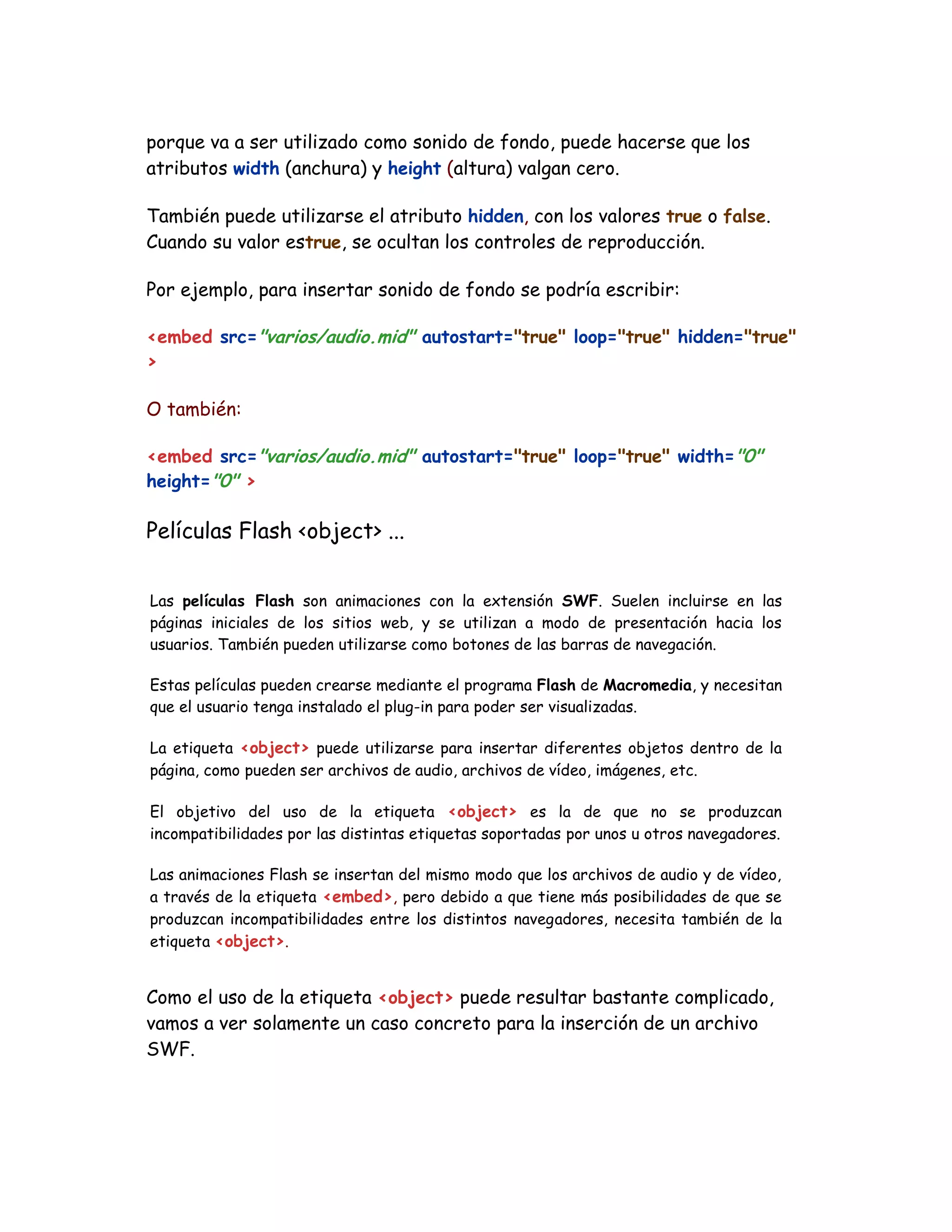porque va a ser utilizado como sonido de fondo, puede hacerse que los
atributos width (anchura) y height (altura) valgan cero.
También puede utilizarse el atributo hidden, con los valores true o false.
Cuando su valor estrue, se ocultan los controles de reproducción.
Por ejemplo, para insertar sonido de fondo se podría escribir:
<embed src="varios/audio.mid" autostart="true" loop="true" hidden="true"
>
O también:
<embed src="varios/audio.mid" autostart="true" loop="true" width="0"
height="0" >
Películas Flash <object> ...
Las películas Flash son animaciones con la extensión SWF. Suelen incluirse en las
páginas iniciales de los sitios web, y se utilizan a modo de presentación hacia los
usuarios. También pueden utilizarse como botones de las barras de navegación.
Estas películas pueden crearse mediante el programa Flash de Macromedia, y necesitan
que el usuario tenga instalado el plug-in para poder ser visualizadas.
La etiqueta <object> puede utilizarse para insertar diferentes objetos dentro de la
página, como pueden ser archivos de audio, archivos de vídeo, imágenes, etc.
El objetivo del uso de la etiqueta <object> es la de que no se produzcan
incompatibilidades por las distintas etiquetas soportadas por unos u otros navegadores.
Las animaciones Flash se insertan del mismo modo que los archivos de audio y de vídeo,
a través de la etiqueta <embed>, pero debido a que tiene más posibilidades de que se
produzcan incompatibilidades entre los distintos navegadores, necesita también de la
etiqueta <object>.
Como el uso de la etiqueta <object> puede resultar bastante complicado,
vamos a ver solamente un caso concreto para la inserción de un archivo
SWF.
 