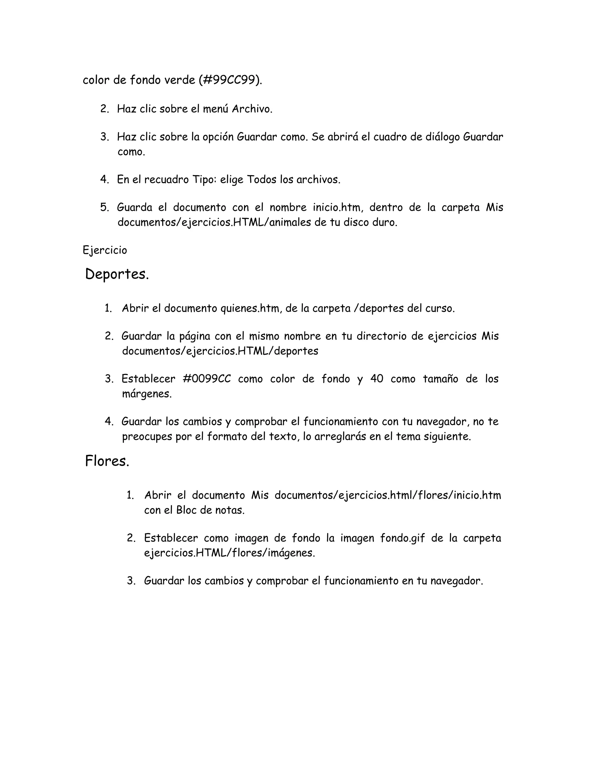 color de fondo verde (#99CC99).
2. Haz clic sobre el menú Archivo.
3. Haz clic sobre la opción Guardar como. Se abrirá el cuadro de diálogo Guardar
como.
4. En el recuadro Tipo: elige Todos los archivos.
5. Guarda el documento con el nombre inicio.htm, dentro de la carpeta Mis
documentos/ejercicios.HTML/animales de tu disco duro.
Ejercicio
Deportes.
1. Abrir el documento quienes.htm, de la carpeta /deportes del curso.
2. Guardar la página con el mismo nombre en tu directorio de ejercicios Mis
documentos/ejercicios.HTML/deportes
3. Establecer #0099CC como color de fondo y 40 como tamaño de los
márgenes.
4. Guardar los cambios y comprobar el funcionamiento con tu navegador, no te
preocupes por el formato del texto, lo arreglarás en el tema siguiente.
Flores.
1. Abrir el documento Mis documentos/ejercicios.html/flores/inicio.htm
con el Bloc de notas.
2. Establecer como imagen de fondo la imagen fondo.gif de la carpeta
ejercicios.HTML/flores/imágenes.
3. Guardar los cambios y comprobar el funcionamiento en tu navegador.
 
