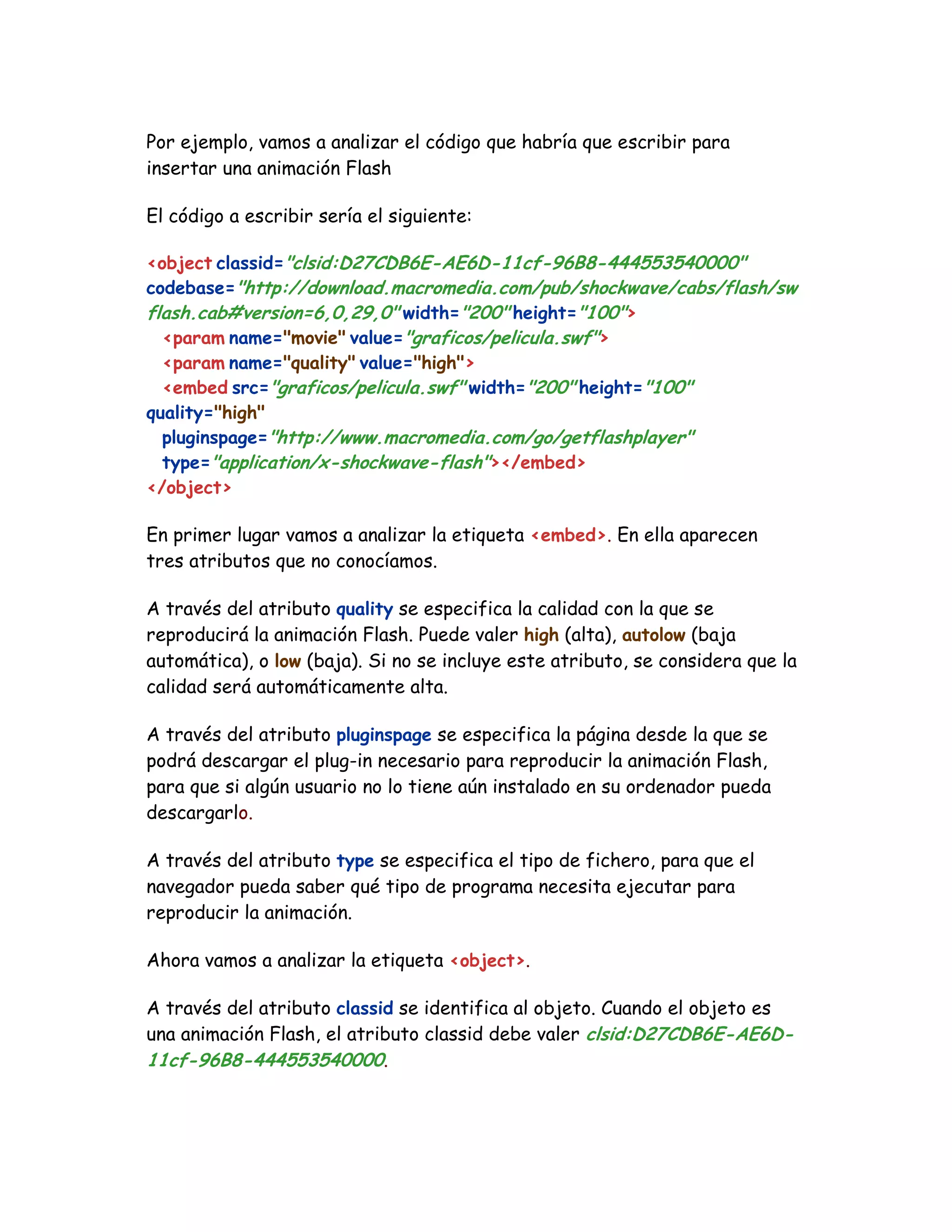 Por ejemplo, vamos a analizar el código que habría que escribir para
insertar una animación Flash
El código a escribir sería el siguiente:
<object classid="clsid:D27CDB6E-AE6D-11cf-96B8-444553540000"
codebase="http://download.macromedia.com/pub/shockwave/cabs/flash/sw
flash.cab#version=6,0,29,0" width="200" height="100">
<param name="movie" value="graficos/pelicula.swf">
<param name="quality" value="high">
<embed src="graficos/pelicula.swf" width="200" height="100"
quality="high"
pluginspage="http://www.macromedia.com/go/getflashplayer"
type="application/x-shockwave-flash"></embed>
</object>
En primer lugar vamos a analizar la etiqueta <embed>. En ella aparecen
tres atributos que no conocíamos.
A través del atributo quality se especifica la calidad con la que se
reproducirá la animación Flash. Puede valer high (alta), autolow (baja
automática), o low (baja). Si no se incluye este atributo, se considera que la
calidad será automáticamente alta.
A través del atributo pluginspage se especifica la página desde la que se
podrá descargar el plug-in necesario para reproducir la animación Flash,
para que si algún usuario no lo tiene aún instalado en su ordenador pueda
descargarlo.
A través del atributo type se especifica el tipo de fichero, para que el
navegador pueda saber qué tipo de programa necesita ejecutar para
reproducir la animación.
Ahora vamos a analizar la etiqueta <object>.
A través del atributo classid se identifica al objeto. Cuando el objeto es
una animación Flash, el atributo classid debe valer clsid:D27CDB6E-AE6D-
11cf-96B8-444553540000.
 
