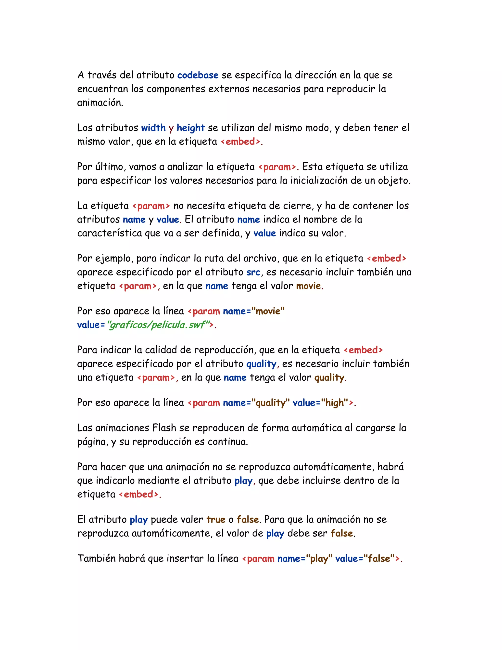 A través del atributo codebase se especifica la dirección en la que se
encuentran los componentes externos necesarios para reproducir la
animación.
Los atributos width y height se utilizan del mismo modo, y deben tener el
mismo valor, que en la etiqueta <embed>.
Por último, vamos a analizar la etiqueta <param>. Esta etiqueta se utiliza
para especificar los valores necesarios para la inicialización de un objeto.
La etiqueta <param> no necesita etiqueta de cierre, y ha de contener los
atributos name y value. El atributo name indica el nombre de la
característica que va a ser definida, y value indica su valor.
Por ejemplo, para indicar la ruta del archivo, que en la etiqueta <embed>
aparece especificado por el atributo src, es necesario incluir también una
etiqueta <param>, en la que name tenga el valor movie.
Por eso aparece la línea <param name="movie"
value="graficos/pelicula.swf">.
Para indicar la calidad de reproducción, que en la etiqueta <embed>
aparece especificado por el atributo quality, es necesario incluir también
una etiqueta <param>, en la que name tenga el valor quality.
Por eso aparece la línea <param name="quality" value="high">.
Las animaciones Flash se reproducen de forma automática al cargarse la
página, y su reproducción es continua.
Para hacer que una animación no se reproduzca automáticamente, habrá
que indicarlo mediante el atributo play, que debe incluirse dentro de la
etiqueta <embed>.
El atributo play puede valer true o false. Para que la animación no se
reproduzca automáticamente, el valor de play debe ser false.
También habrá que insertar la línea <param name="play" value="false">.
 