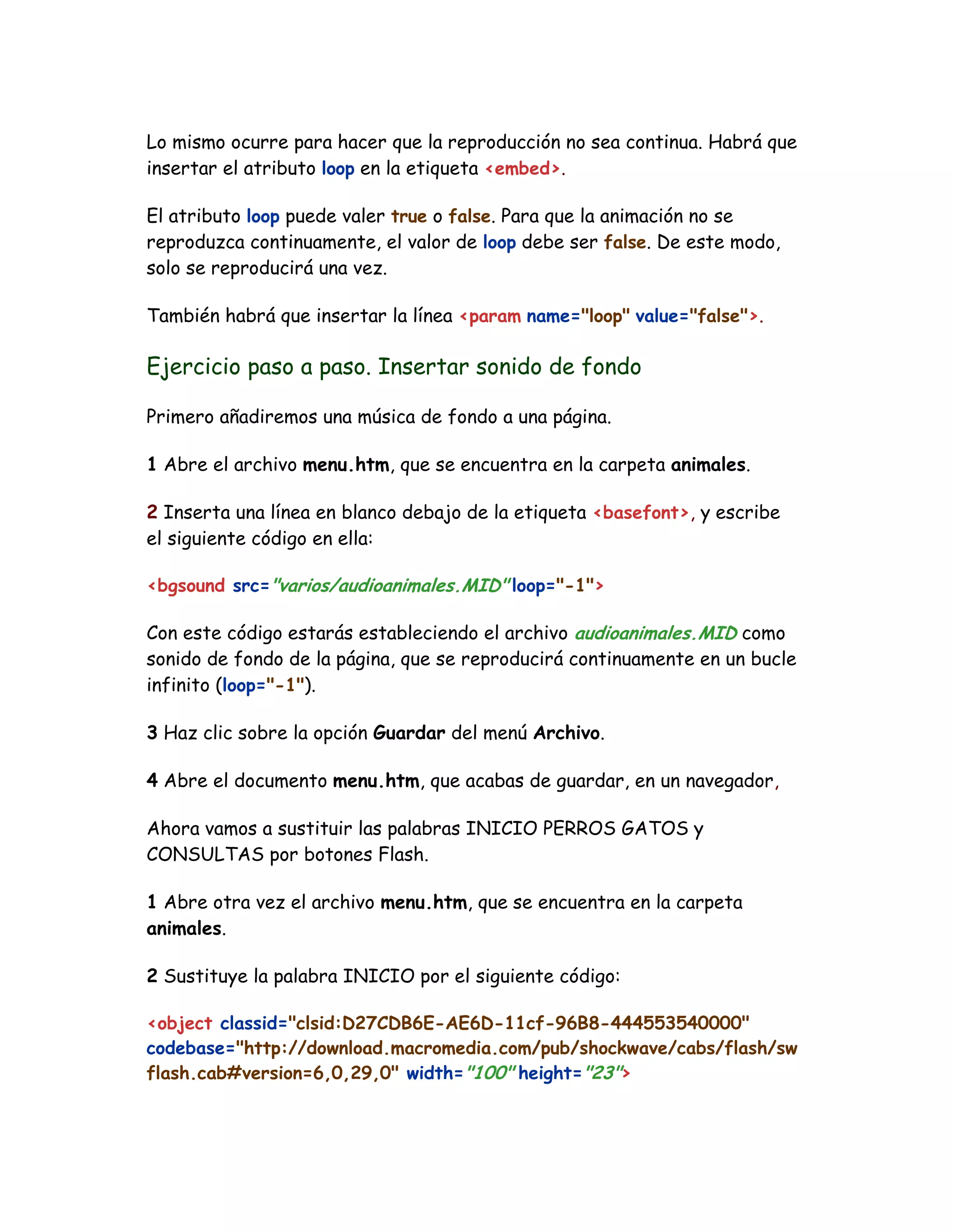 Lo mismo ocurre para hacer que la reproducción no sea continua. Habrá que
insertar el atributo loop en la etiqueta <embed>.
El atributo loop puede valer true o false. Para que la animación no se
reproduzca continuamente, el valor de loop debe ser false. De este modo,
solo se reproducirá una vez.
También habrá que insertar la línea <param name="loop" value="false">.
Ejercicio paso a paso. Insertar sonido de fondo
Primero añadiremos una música de fondo a una página.
1 Abre el archivo menu.htm, que se encuentra en la carpeta animales.
2 Inserta una línea en blanco debajo de la etiqueta <basefont>, y escribe
el siguiente código en ella:
<bgsound src="varios/audioanimales.MID" loop="-1">
Con este código estarás estableciendo el archivo audioanimales.MID como
sonido de fondo de la página, que se reproducirá continuamente en un bucle
infinito (loop="-1").
3 Haz clic sobre la opción Guardar del menú Archivo.
4 Abre el documento menu.htm, que acabas de guardar, en un navegador,
Ahora vamos a sustituir las palabras INICIO PERROS GATOS y
CONSULTAS por botones Flash.
1 Abre otra vez el archivo menu.htm, que se encuentra en la carpeta
animales.
2 Sustituye la palabra INICIO por el siguiente código:
<object classid="clsid:D27CDB6E-AE6D-11cf-96B8-444553540000"
codebase="http://download.macromedia.com/pub/shockwave/cabs/flash/sw
flash.cab#version=6,0,29,0" width="100" height="23">
 
