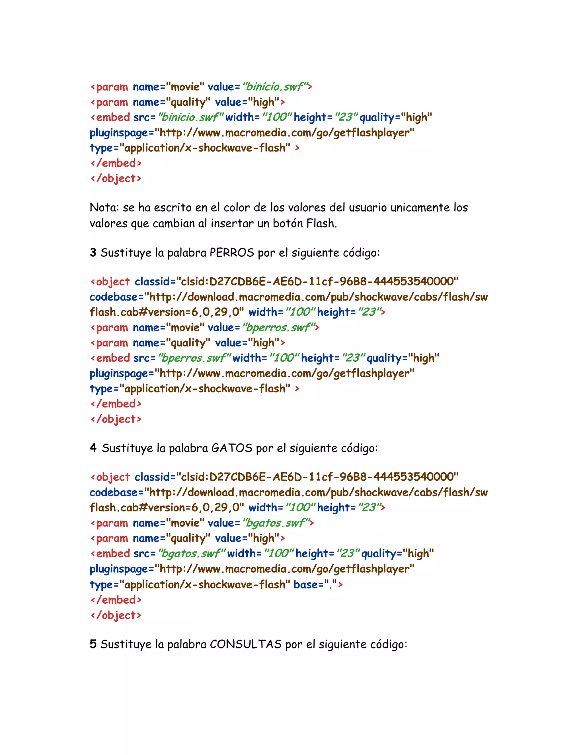<param name="movie" value="binicio.swf">
<param name="quality" value="high">
<embed src="binicio.swf" width="100" height="23" quality="high"
pluginspage="http://www.macromedia.com/go/getflashplayer"
type="application/x-shockwave-flash" >
</embed>
</object>
Nota: se ha escrito en el color de los valores del usuario unicamente los
valores que cambian al insertar un botón Flash.
3 Sustituye la palabra PERROS por el siguiente código:
<object classid="clsid:D27CDB6E-AE6D-11cf-96B8-444553540000"
codebase="http://download.macromedia.com/pub/shockwave/cabs/flash/sw
flash.cab#version=6,0,29,0" width="100" height="23">
<param name="movie" value="bperros.swf">
<param name="quality" value="high">
<embed src="bperros.swf" width="100" height="23" quality="high"
pluginspage="http://www.macromedia.com/go/getflashplayer"
type="application/x-shockwave-flash" >
</embed>
</object>
4 Sustituye la palabra GATOS por el siguiente código:
<object classid="clsid:D27CDB6E-AE6D-11cf-96B8-444553540000"
codebase="http://download.macromedia.com/pub/shockwave/cabs/flash/sw
flash.cab#version=6,0,29,0" width="100" height="23">
<param name="movie" value="bgatos.swf">
<param name="quality" value="high">
<embed src="bgatos.swf" width="100" height="23" quality="high"
pluginspage="http://www.macromedia.com/go/getflashplayer"
type="application/x-shockwave-flash" base=".">
</embed>
</object>
5 Sustituye la palabra CONSULTAS por el siguiente código:
 