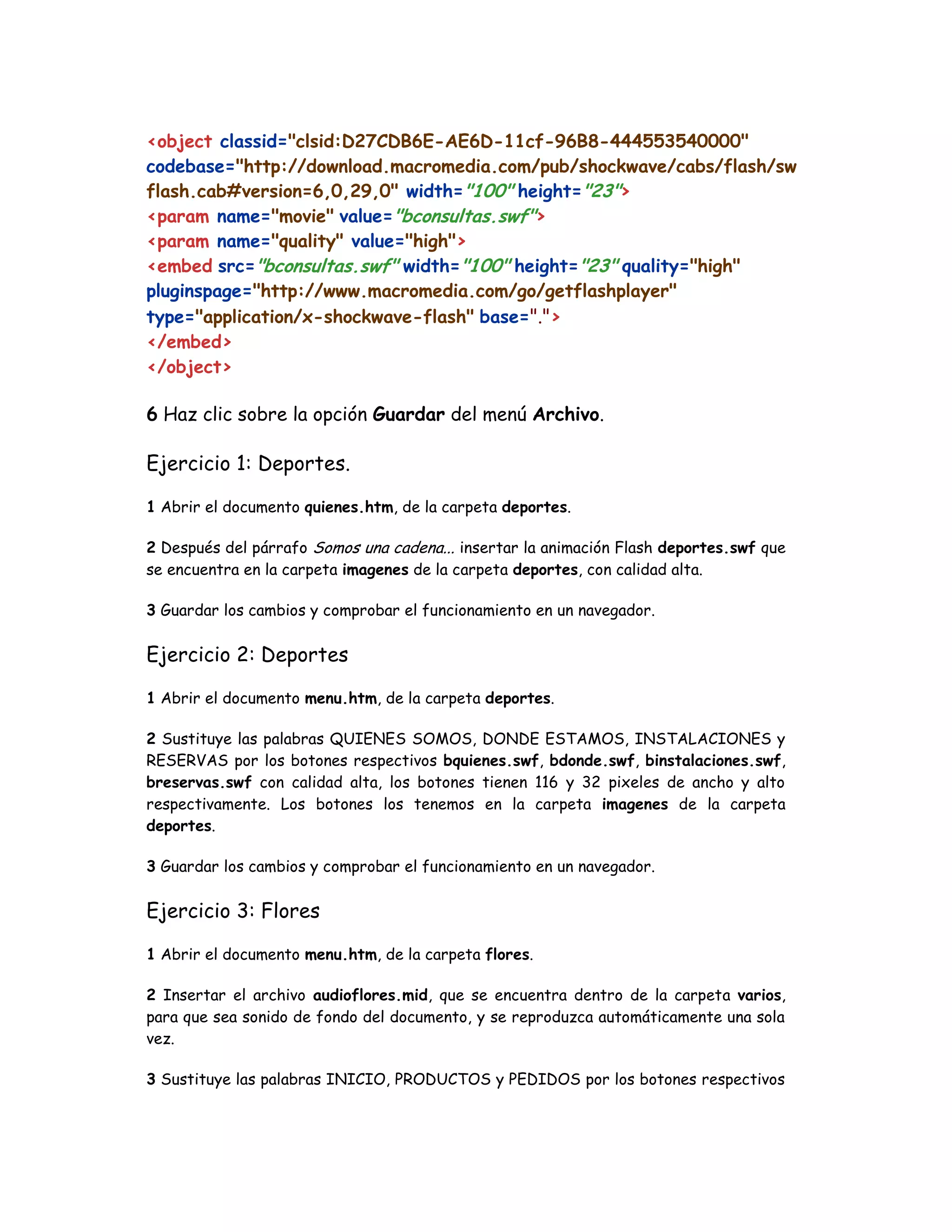 <object classid="clsid:D27CDB6E-AE6D-11cf-96B8-444553540000"
codebase="http://download.macromedia.com/pub/shockwave/cabs/flash/sw
flash.cab#version=6,0,29,0" width="100" height="23">
<param name="movie" value="bconsultas.swf">
<param name="quality" value="high">
<embed src="bconsultas.swf" width="100" height="23" quality="high"
pluginspage="http://www.macromedia.com/go/getflashplayer"
type="application/x-shockwave-flash" base=".">
</embed>
</object>
6 Haz clic sobre la opción Guardar del menú Archivo.
Ejercicio 1: Deportes.
1 Abrir el documento quienes.htm, de la carpeta deportes.
2 Después del párrafo Somos una cadena... insertar la animación Flash deportes.swf que
se encuentra en la carpeta imagenes de la carpeta deportes, con calidad alta.
3 Guardar los cambios y comprobar el funcionamiento en un navegador.
Ejercicio 2: Deportes
1 Abrir el documento menu.htm, de la carpeta deportes.
2 Sustituye las palabras QUIENES SOMOS, DONDE ESTAMOS, INSTALACIONES y
RESERVAS por los botones respectivos bquienes.swf, bdonde.swf, binstalaciones.swf,
breservas.swf con calidad alta, los botones tienen 116 y 32 pixeles de ancho y alto
respectivamente. Los botones los tenemos en la carpeta imagenes de la carpeta
deportes.
3 Guardar los cambios y comprobar el funcionamiento en un navegador.
Ejercicio 3: Flores
1 Abrir el documento menu.htm, de la carpeta flores.
2 Insertar el archivo audioflores.mid, que se encuentra dentro de la carpeta varios,
para que sea sonido de fondo del documento, y se reproduzca automáticamente una sola
vez.
3 Sustituye las palabras INICIO, PRODUCTOS y PEDIDOS por los botones respectivos
 