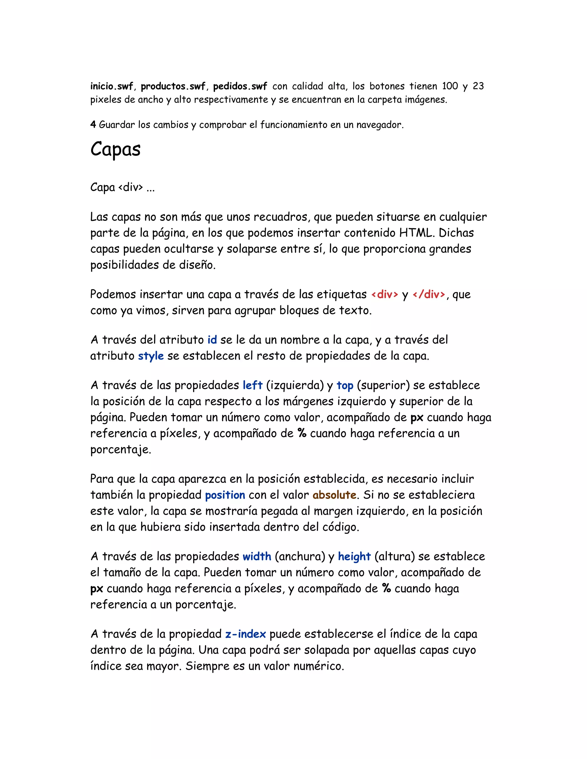 inicio.swf, productos.swf, pedidos.swf con calidad alta, los botones tienen 100 y 23
pixeles de ancho y alto respectivamente y se encuentran en la carpeta imágenes.
4 Guardar los cambios y comprobar el funcionamiento en un navegador.
Capas
Capa <div> ...
Las capas no son más que unos recuadros, que pueden situarse en cualquier
parte de la página, en los que podemos insertar contenido HTML. Dichas
capas pueden ocultarse y solaparse entre sí, lo que proporciona grandes
posibilidades de diseño.
Podemos insertar una capa a través de las etiquetas <div> y </div>, que
como ya vimos, sirven para agrupar bloques de texto.
A través del atributo id se le da un nombre a la capa, y a través del
atributo style se establecen el resto de propiedades de la capa.
A través de las propiedades left (izquierda) y top (superior) se establece
la posición de la capa respecto a los márgenes izquierdo y superior de la
página. Pueden tomar un número como valor, acompañado de px cuando haga
referencia a píxeles, y acompañado de % cuando haga referencia a un
porcentaje.
Para que la capa aparezca en la posición establecida, es necesario incluir
también la propiedad position con el valor absolute. Si no se estableciera
este valor, la capa se mostraría pegada al margen izquierdo, en la posición
en la que hubiera sido insertada dentro del código.
A través de las propiedades width (anchura) y height (altura) se establece
el tamaño de la capa. Pueden tomar un número como valor, acompañado de
px cuando haga referencia a píxeles, y acompañado de % cuando haga
referencia a un porcentaje.
A través de la propiedad z-index puede establecerse el índice de la capa
dentro de la página. Una capa podrá ser solapada por aquellas capas cuyo
índice sea mayor. Siempre es un valor numérico.
 