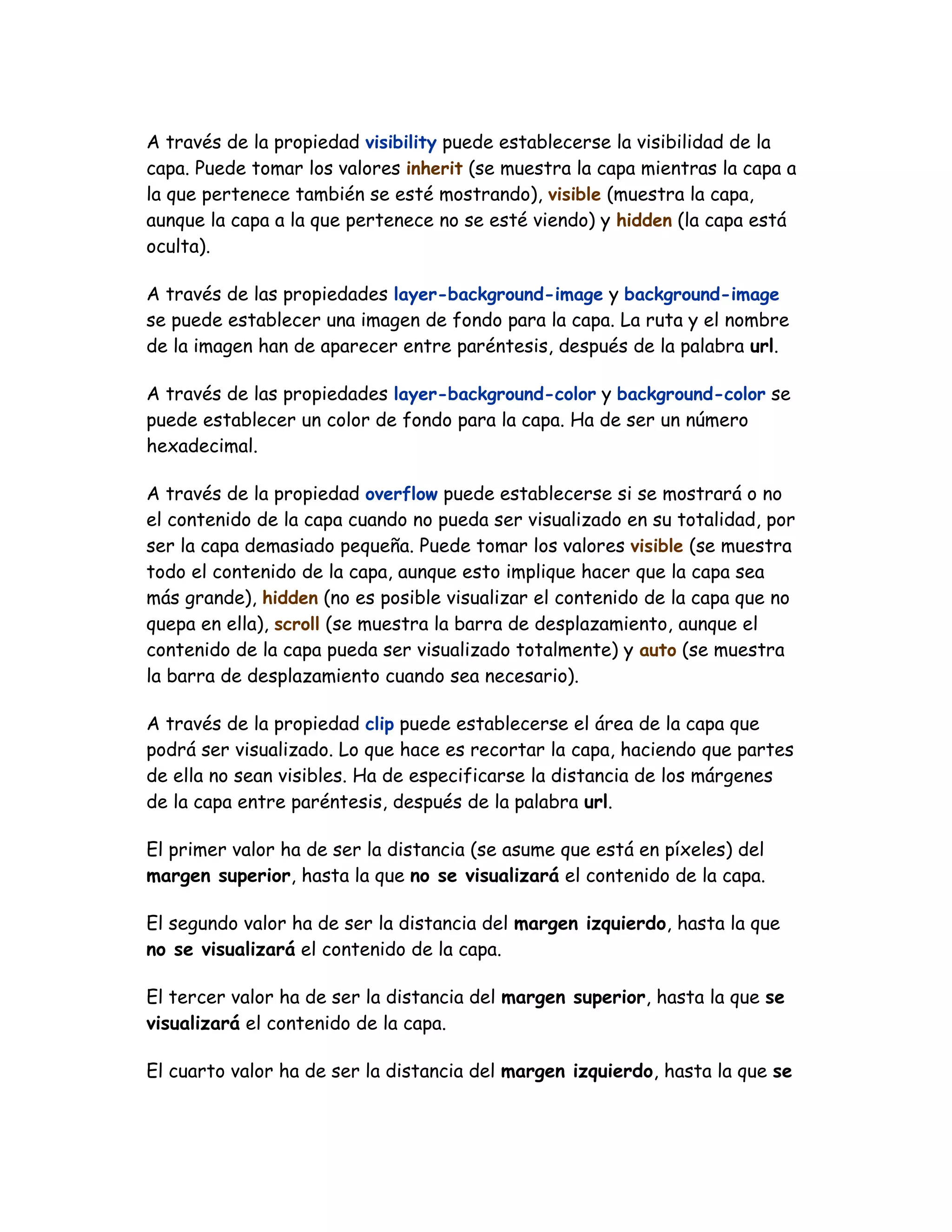 A través de la propiedad visibility puede establecerse la visibilidad de la
capa. Puede tomar los valores inherit (se muestra la capa mientras la capa a
la que pertenece también se esté mostrando), visible (muestra la capa,
aunque la capa a la que pertenece no se esté viendo) y hidden (la capa está
oculta).
A través de las propiedades layer-background-image y background-image
se puede establecer una imagen de fondo para la capa. La ruta y el nombre
de la imagen han de aparecer entre paréntesis, después de la palabra url.
A través de las propiedades layer-background-color y background-color se
puede establecer un color de fondo para la capa. Ha de ser un número
hexadecimal.
A través de la propiedad overflow puede establecerse si se mostrará o no
el contenido de la capa cuando no pueda ser visualizado en su totalidad, por
ser la capa demasiado pequeña. Puede tomar los valores visible (se muestra
todo el contenido de la capa, aunque esto implique hacer que la capa sea
más grande), hidden (no es posible visualizar el contenido de la capa que no
quepa en ella), scroll (se muestra la barra de desplazamiento, aunque el
contenido de la capa pueda ser visualizado totalmente) y auto (se muestra
la barra de desplazamiento cuando sea necesario).
A través de la propiedad clip puede establecerse el área de la capa que
podrá ser visualizado. Lo que hace es recortar la capa, haciendo que partes
de ella no sean visibles. Ha de especificarse la distancia de los márgenes
de la capa entre paréntesis, después de la palabra url.
El primer valor ha de ser la distancia (se asume que está en píxeles) del
margen superior, hasta la que no se visualizará el contenido de la capa.
El segundo valor ha de ser la distancia del margen izquierdo, hasta la que
no se visualizará el contenido de la capa.
El tercer valor ha de ser la distancia del margen superior, hasta la que se
visualizará el contenido de la capa.
El cuarto valor ha de ser la distancia del margen izquierdo, hasta la que se
 