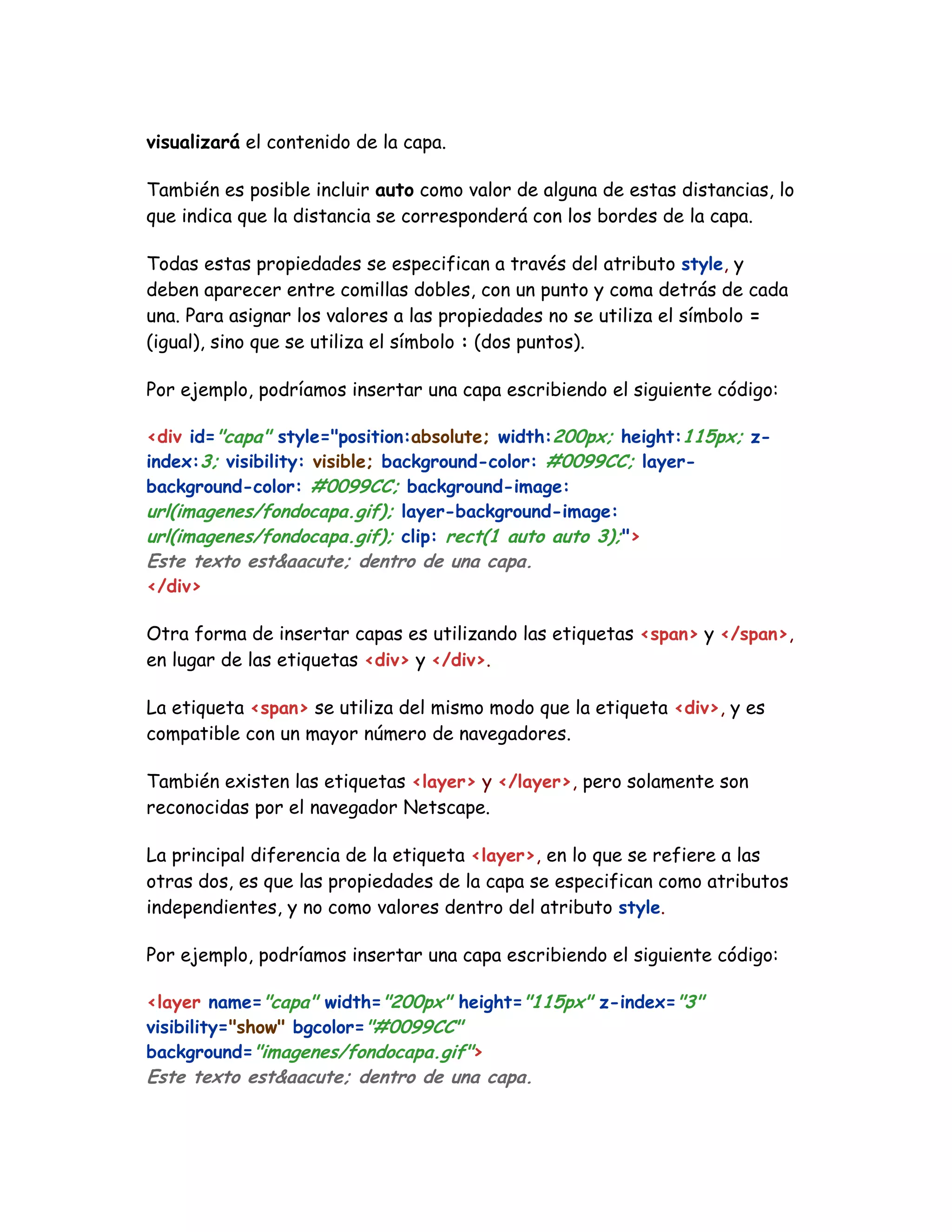 visualizará el contenido de la capa.
También es posible incluir auto como valor de alguna de estas distancias, lo
que indica que la distancia se corresponderá con los bordes de la capa.
Todas estas propiedades se especifican a través del atributo style, y
deben aparecer entre comillas dobles, con un punto y coma detrás de cada
una. Para asignar los valores a las propiedades no se utiliza el símbolo =
(igual), sino que se utiliza el símbolo : (dos puntos).
Por ejemplo, podríamos insertar una capa escribiendo el siguiente código:
<div id="capa" style="position:absolute; width:200px; height:115px; z-
index:3; visibility: visible; background-color: #0099CC; layer-
background-color: #0099CC; background-image:
url(imagenes/fondocapa.gif); layer-background-image:
url(imagenes/fondocapa.gif); clip: rect(1 auto auto 3);">
Este texto est&aacute; dentro de una capa.
</div>
Otra forma de insertar capas es utilizando las etiquetas <span> y </span>,
en lugar de las etiquetas <div> y </div>.
La etiqueta <span> se utiliza del mismo modo que la etiqueta <div>, y es
compatible con un mayor número de navegadores.
También existen las etiquetas <layer> y </layer>, pero solamente son
reconocidas por el navegador Netscape.
La principal diferencia de la etiqueta <layer>, en lo que se refiere a las
otras dos, es que las propiedades de la capa se especifican como atributos
independientes, y no como valores dentro del atributo style.
Por ejemplo, podríamos insertar una capa escribiendo el siguiente código:
<layer name="capa" width="200px" height="115px" z-index="3"
visibility="show" bgcolor="#0099CC"
background="imagenes/fondocapa.gif">
Este texto est&aacute; dentro de una capa.
 
