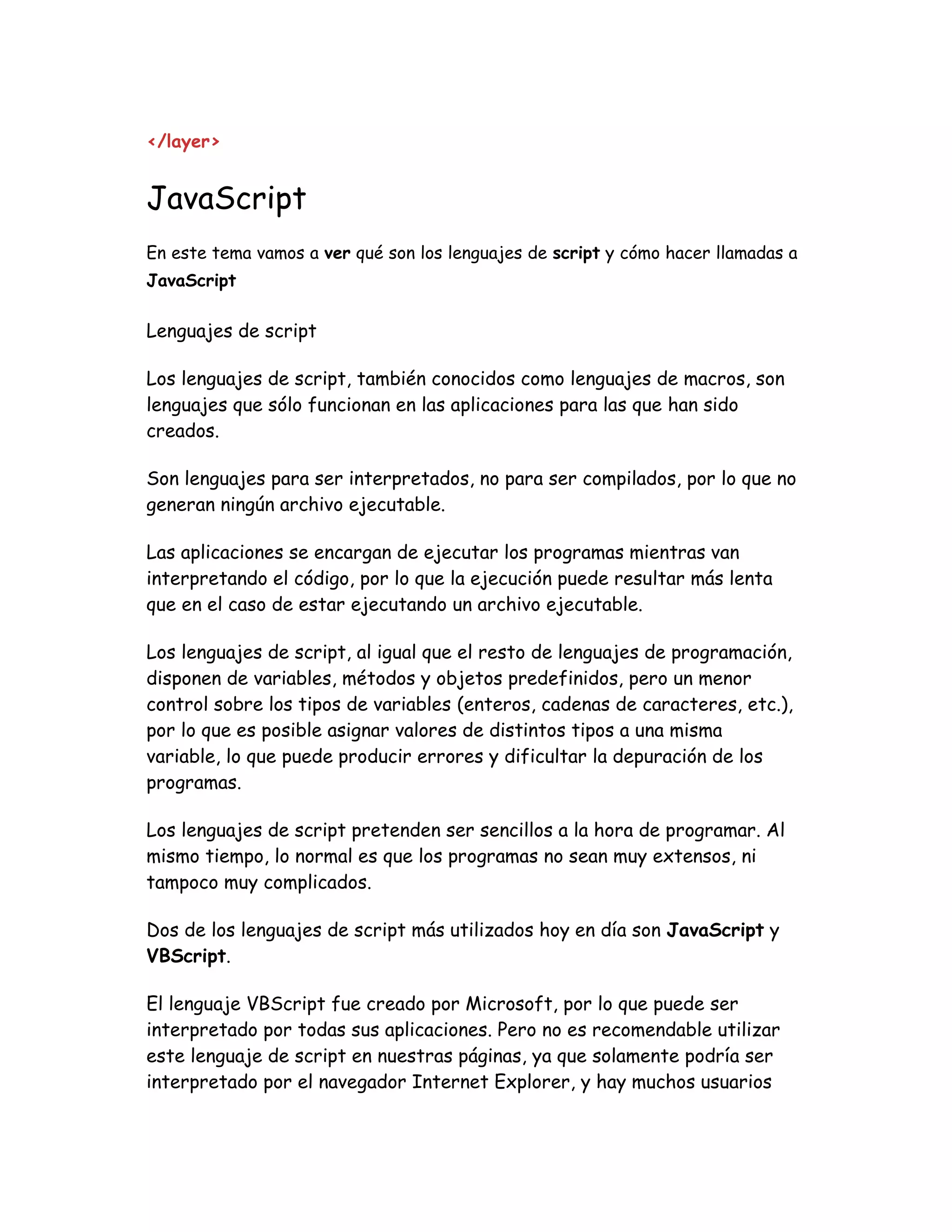</layer>
JavaScript
En este tema vamos a ver qué son los lenguajes de script y cómo hacer llamadas a
JavaScript
Lenguajes de script
Los lenguajes de script, también conocidos como lenguajes de macros, son
lenguajes que sólo funcionan en las aplicaciones para las que han sido
creados.
Son lenguajes para ser interpretados, no para ser compilados, por lo que no
generan ningún archivo ejecutable.
Las aplicaciones se encargan de ejecutar los programas mientras van
interpretando el código, por lo que la ejecución puede resultar más lenta
que en el caso de estar ejecutando un archivo ejecutable.
Los lenguajes de script, al igual que el resto de lenguajes de programación,
disponen de variables, métodos y objetos predefinidos, pero un menor
control sobre los tipos de variables (enteros, cadenas de caracteres, etc.),
por lo que es posible asignar valores de distintos tipos a una misma
variable, lo que puede producir errores y dificultar la depuración de los
programas.
Los lenguajes de script pretenden ser sencillos a la hora de programar. Al
mismo tiempo, lo normal es que los programas no sean muy extensos, ni
tampoco muy complicados.
Dos de los lenguajes de script más utilizados hoy en día son JavaScript y
VBScript.
El lenguaje VBScript fue creado por Microsoft, por lo que puede ser
interpretado por todas sus aplicaciones. Pero no es recomendable utilizar
este lenguaje de script en nuestras páginas, ya que solamente podría ser
interpretado por el navegador Internet Explorer, y hay muchos usuarios
 