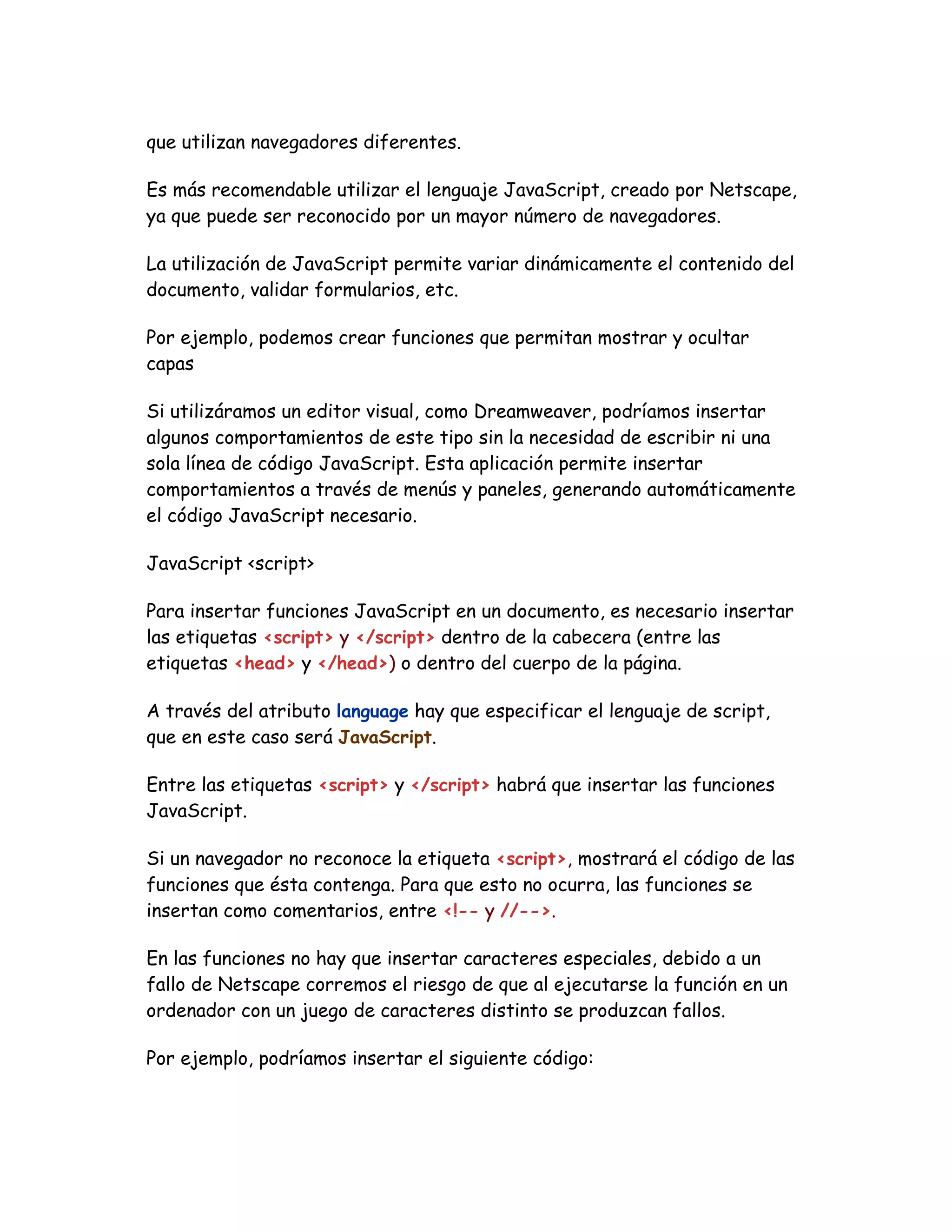 que utilizan navegadores diferentes.
Es más recomendable utilizar el lenguaje JavaScript, creado por Netscape,
ya que puede ser reconocido por un mayor número de navegadores.
La utilización de JavaScript permite variar dinámicamente el contenido del
documento, validar formularios, etc.
Por ejemplo, podemos crear funciones que permitan mostrar y ocultar
capas
Si utilizáramos un editor visual, como Dreamweaver, podríamos insertar
algunos comportamientos de este tipo sin la necesidad de escribir ni una
sola línea de código JavaScript. Esta aplicación permite insertar
comportamientos a través de menús y paneles, generando automáticamente
el código JavaScript necesario.
JavaScript <script>
Para insertar funciones JavaScript en un documento, es necesario insertar
las etiquetas <script> y </script> dentro de la cabecera (entre las
etiquetas <head> y </head>) o dentro del cuerpo de la página.
A través del atributo language hay que especificar el lenguaje de script,
que en este caso será JavaScript.
Entre las etiquetas <script> y </script> habrá que insertar las funciones
JavaScript.
Si un navegador no reconoce la etiqueta <script>, mostrará el código de las
funciones que ésta contenga. Para que esto no ocurra, las funciones se
insertan como comentarios, entre <!-- y //-->.
En las funciones no hay que insertar caracteres especiales, debido a un
fallo de Netscape corremos el riesgo de que al ejecutarse la función en un
ordenador con un juego de caracteres distinto se produzcan fallos.
Por ejemplo, podríamos insertar el siguiente código:
 