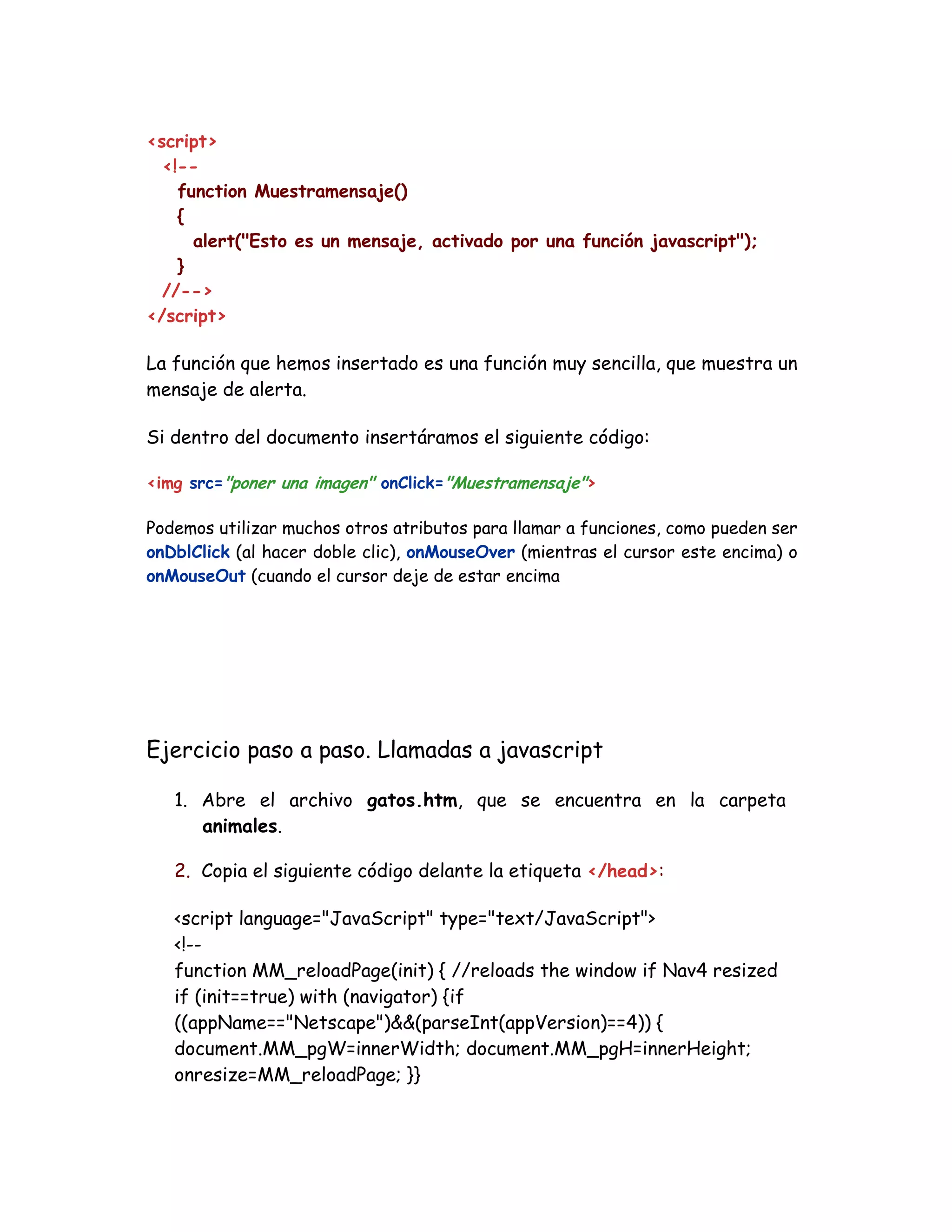 <script>
<!--
function Muestramensaje()
{
alert("Esto es un mensaje, activado por una función javascript");
}
//-->
</script>
La función que hemos insertado es una función muy sencilla, que muestra un
mensaje de alerta.
Si dentro del documento insertáramos el siguiente código:
<img src="poner una imagen" onClick="Muestramensaje">
Podemos utilizar muchos otros atributos para llamar a funciones, como pueden ser
onDblClick (al hacer doble clic), onMouseOver (mientras el cursor este encima) o
onMouseOut (cuando el cursor deje de estar encima
Ejercicio paso a paso. Llamadas a javascript
1. Abre el archivo gatos.htm, que se encuentra en la carpeta
animales.
2. Copia el siguiente código delante la etiqueta </head>:
<script language="JavaScript" type="text/JavaScript">
<!--
function MM_reloadPage(init) { //reloads the window if Nav4 resized
if (init==true) with (navigator) {if
((appName=="Netscape")&&(parseInt(appVersion)==4)) {
document.MM_pgW=innerWidth; document.MM_pgH=innerHeight;
onresize=MM_reloadPage; }}
 