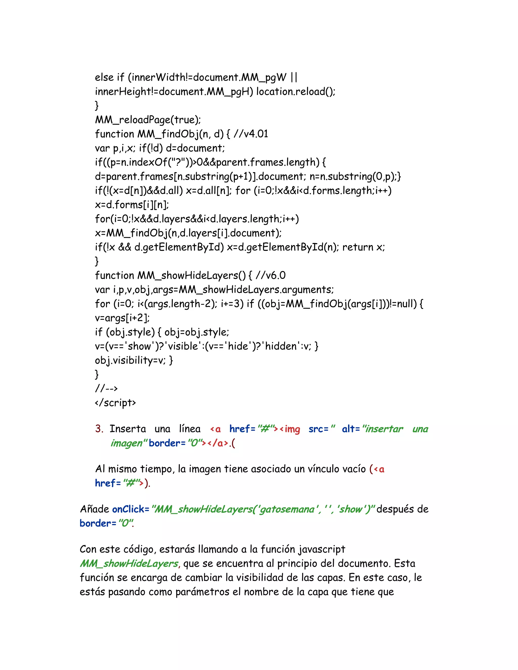 else if (innerWidth!=document.MM_pgW ||
innerHeight!=document.MM_pgH) location.reload();
}
MM_reloadPage(true);
function MM_findObj(n, d) { //v4.01
var p,i,x; if(!d) d=document;
if((p=n.indexOf("?"))>0&&parent.frames.length) {
d=parent.frames[n.substring(p+1)].document; n=n.substring(0,p);}
if(!(x=d[n])&&d.all) x=d.all[n]; for (i=0;!x&&i<d.forms.length;i++)
x=d.forms[i][n];
for(i=0;!x&&d.layers&&i<d.layers.length;i++)
x=MM_findObj(n,d.layers[i].document);
if(!x && d.getElementById) x=d.getElementById(n); return x;
}
function MM_showHideLayers() { //v6.0
var i,p,v,obj,args=MM_showHideLayers.arguments;
for (i=0; i<(args.length-2); i+=3) if ((obj=MM_findObj(args[i]))!=null) {
v=args[i+2];
if (obj.style) { obj=obj.style;
v=(v=='show')?'visible':(v=='hide')?'hidden':v; }
obj.visibility=v; }
}
//-->
</script>
3. Inserta una línea <a href="#"><img src=" alt="insertar una
imagen" border="0"></a>.(
Al mismo tiempo, la imagen tiene asociado un vínculo vacío (<a
href="#">).
Añade onClick="MM_showHideLayers('gatosemana','','show')" después de
border="0".
Con este código, estarás llamando a la función javascript
MM_showHideLayers, que se encuentra al principio del documento. Esta
función se encarga de cambiar la visibilidad de las capas. En este caso, le
estás pasando como parámetros el nombre de la capa que tiene que
 