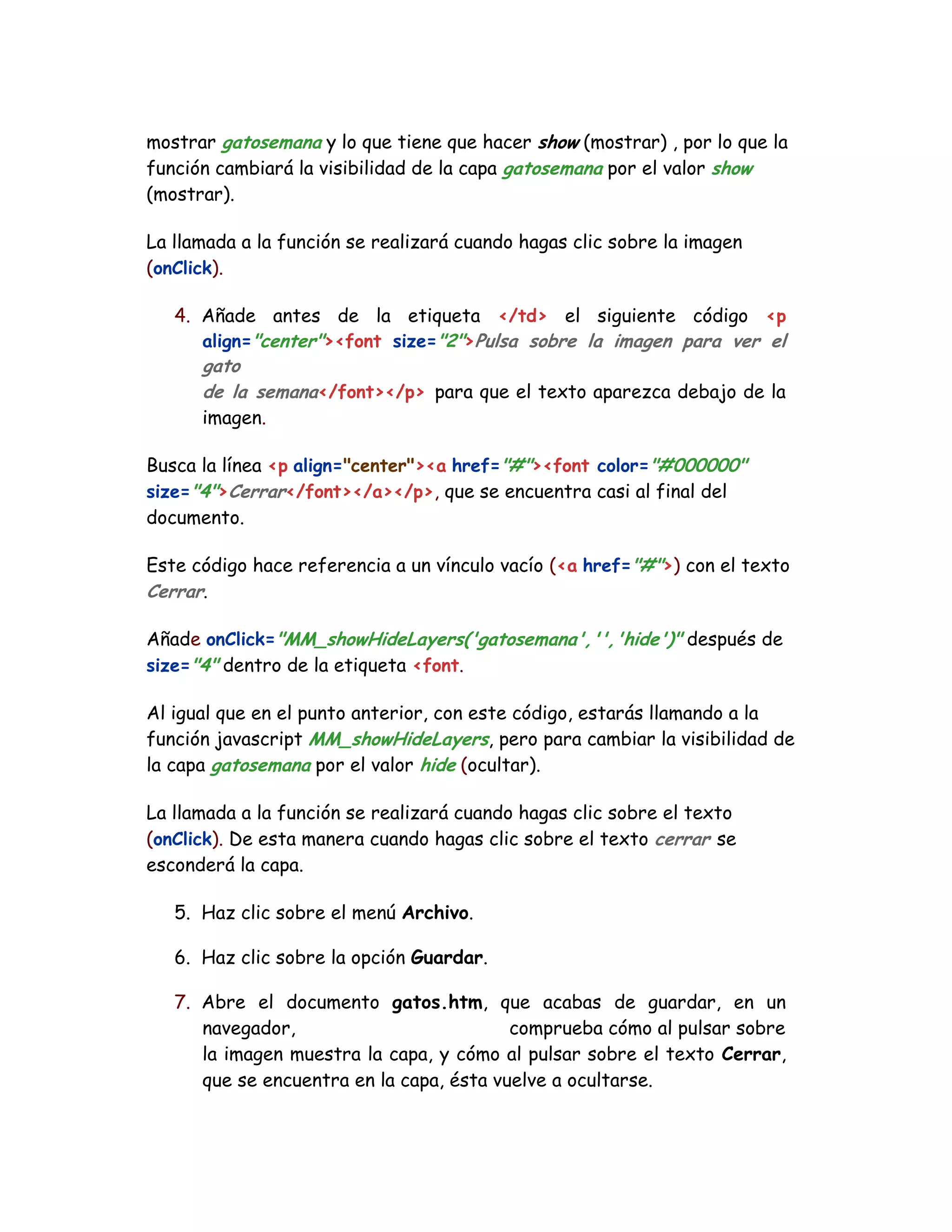 mostrar gatosemana y lo que tiene que hacer show (mostrar) , por lo que la
función cambiará la visibilidad de la capa gatosemana por el valor show
(mostrar).
La llamada a la función se realizará cuando hagas clic sobre la imagen
(onClick).
4. Añade antes de la etiqueta </td> el siguiente código <p
align="center"><font size="2">Pulsa sobre la imagen para ver el
gato
de la semana</font></p> para que el texto aparezca debajo de la
imagen.
Busca la línea <p align="center"><a href="#"><font color="#000000"
size="4">Cerrar</font></a></p>, que se encuentra casi al final del
documento.
Este código hace referencia a un vínculo vacío (<a href="#">) con el texto
Cerrar.
Añade onClick="MM_showHideLayers('gatosemana','','hide')" después de
size="4" dentro de la etiqueta <font.
Al igual que en el punto anterior, con este código, estarás llamando a la
función javascript MM_showHideLayers, pero para cambiar la visibilidad de
la capa gatosemana por el valor hide (ocultar).
La llamada a la función se realizará cuando hagas clic sobre el texto
(onClick). De esta manera cuando hagas clic sobre el texto cerrar se
esconderá la capa.
5. Haz clic sobre el menú Archivo.
6. Haz clic sobre la opción Guardar.
7. Abre el documento gatos.htm, que acabas de guardar, en un
navegador, comprueba cómo al pulsar sobre
la imagen muestra la capa, y cómo al pulsar sobre el texto Cerrar,
que se encuentra en la capa, ésta vuelve a ocultarse.
 