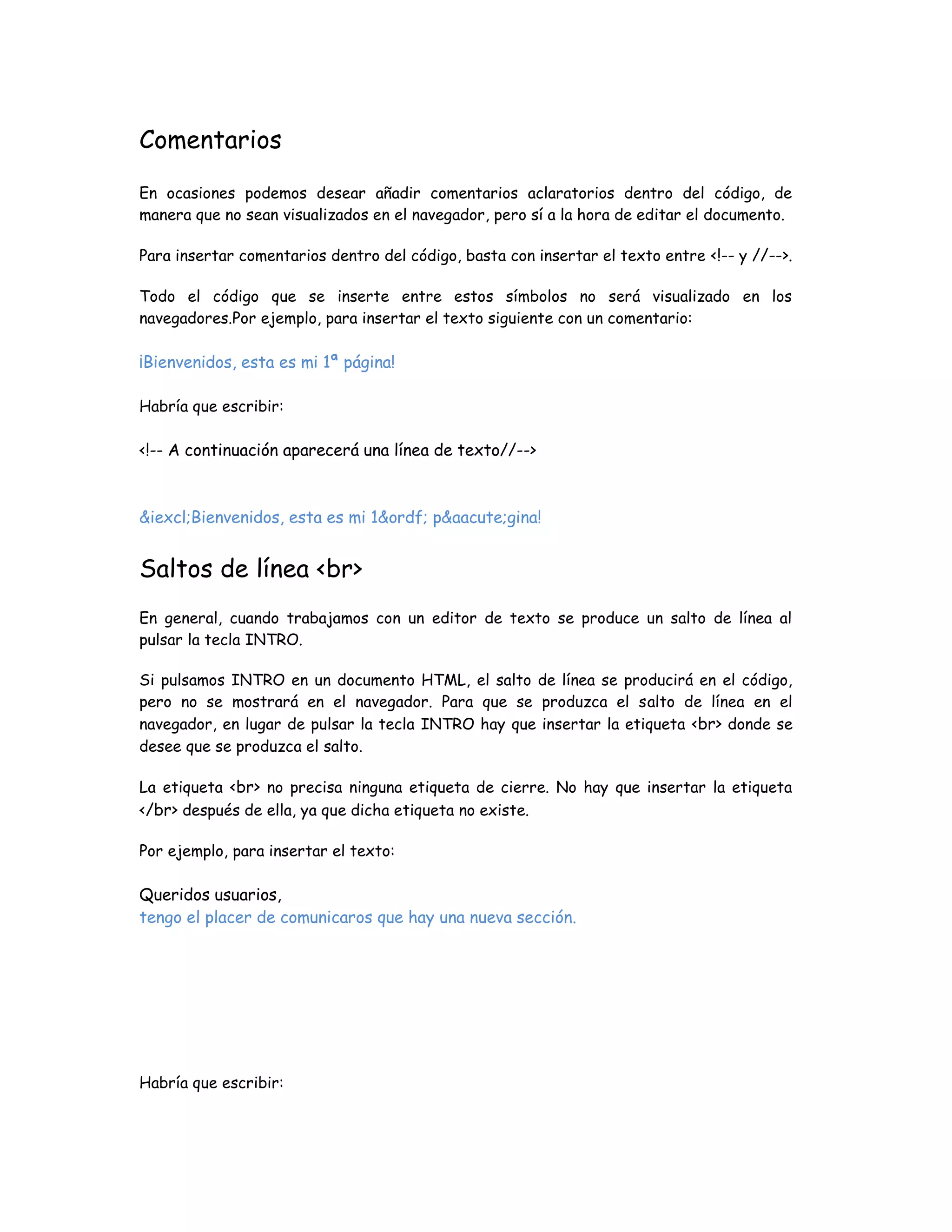 Comentarios
En ocasiones podemos desear añadir comentarios aclaratorios dentro del código, de
manera que no sean visualizados en el navegador, pero sí a la hora de editar el documento.
Para insertar comentarios dentro del código, basta con insertar el texto entre <!-- y //-->.
Todo el código que se inserte entre estos símbolos no será visualizado en los
navegadores.Por ejemplo, para insertar el texto siguiente con un comentario:
¡Bienvenidos, esta es mi 1ª página!
Habría que escribir:
<!-- A continuación aparecerá una línea de texto//-->
&iexcl;Bienvenidos, esta es mi 1&ordf; p&aacute;gina!
Saltos de línea <br>
En general, cuando trabajamos con un editor de texto se produce un salto de línea al
pulsar la tecla INTRO.
Si pulsamos INTRO en un documento HTML, el salto de línea se producirá en el código,
pero no se mostrará en el navegador. Para que se produzca el salto de línea en el
navegador, en lugar de pulsar la tecla INTRO hay que insertar la etiqueta <br> donde se
desee que se produzca el salto.
La etiqueta <br> no precisa ninguna etiqueta de cierre. No hay que insertar la etiqueta
</br> después de ella, ya que dicha etiqueta no existe.
Por ejemplo, para insertar el texto:
Queridos usuarios,
tengo el placer de comunicaros que hay una nueva sección.
Habría que escribir:
 