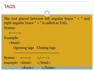 TAGS

The text placed between left angular brace " < " and
right angular brace " > " is called as TAG.
Syntax:
   <------>
Example:
   <html>
       Opening tags Closing tags
       -----------------------------------
Syntax : <----->         </----->
example: <html> </html>
             <form>         </form>
 