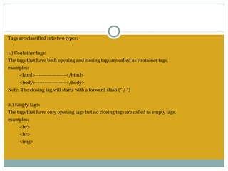 Tags are classified into two types:


1.) Container tags:
The tags that have both opening and closing tags are called as container tags.
examples:
     <html>-----------------</html>
     <body>-----------------</body>
Note: The closing tag will starts with a forward slash (" / ")
 
2.) Empty tags:
The tags that have only opening tags but no closing tags are called as empty tags.
examples:
     <br>
     <hr>
     <img>
 