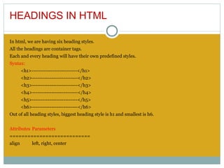 HEADINGS IN HTML

In html, we are having six heading styles.
All the headings are container tags.
Each and every heading will have their own predefined styles.
Syntax:
        <h1>--------------------------</h1>
        <h2>--------------------------</h2>
        <h3>--------------------------</h3>
        <h4>--------------------------</h4>
        <h5>--------------------------</h5>
        <h6>--------------------------</h6>
Out of all heading styles, biggest heading style is h1 and smallest is h6.
 
Attributes Parameters
===========================
align        left, right, center
 
