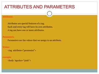 ATTRIBUTES AND PARAMETERS

Attributes:


     Attributes are special features of a tag.
     Each and every tag will have its own attributes.
     A tag can have one or more attributes.
 
Parameters:
     Parameters are the values that we assign to an attribute.
 
Syntax:
     <tag attribute="parameter">
 
example:
     <body bgcolor="pink">
 