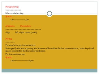 Paragraph tag:
============
It is a container tag.
Syntax:
        <p>-------------</p>
 
Attributes         Parameters
===========================
align        left, right, center, justify
 
Pre tag:
=======
Pre stands for pre-formatted text.
If we specify the text in pre tag, the browser will consider the line breaks (return / enter keys) and
spaces specified in the text editor (notepad).
Pre is a container tag.
Syntax:
        <pre>---------------</pre>
 
