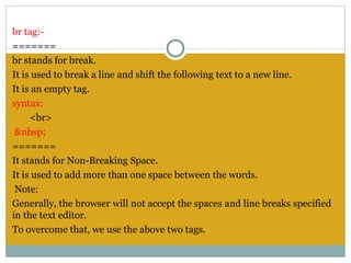 br tag:-
=======
br stands for break.
It is used to break a line and shift the following text to a new line.
It is an empty tag.
syntax:
     <br>
 &nbsp;
=======
It stands for Non-Breaking Space.
It is used to add more than one space between the words.
 Note:
Generally, the browser will not accept the spaces and line breaks specified
in the text editor.
To overcome that, we use the above two tags.
 
 