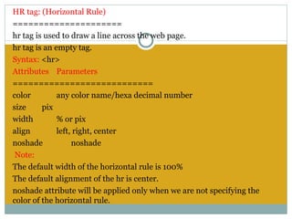 HR tag: (Horizontal Rule)
=====================
hr tag is used to draw a line across the web page.
hr tag is an empty tag.
Syntax: <hr>
Attributes Parameters
===========================
color         any color name/hexa decimal number
size     pix
width         % or pix
align         left, right, center
noshade            noshade
 Note:
The default width of the horizontal rule is 100%
The default alignment of the hr is center.
noshade attribute will be applied only when we are not specifying the
color of the horizontal rule.
 