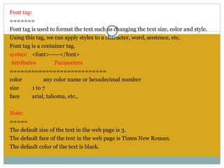 Font tag:
=======
Font tag is used to format the text such as changing the text size, color and style.
Using this tag, we can apply styles to a character, word, sentence, etc.
Font tag is a container tag.
syntax: <font>-----</font>
 Attributes         Parameters
===========================
color          any color name or hexadecimal number
size      1 to 7
face      arial, tahoma, etc.,
 
Note:
=====
The default size of the text in the web page is 3.
The default face of the text in the web page is Times New Roman.
The default color of the text is black.
 