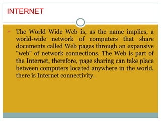 INTERNET

Ø The World Wide Web is, as the name implies, a
  world-wide network of computers that share
  documents called Web pages through an expansive
  "web" of network connections. The Web is part of
  the Internet, therefore, page sharing can take place
  between computers located anywhere in the world,
  there is Internet connectivity.
 