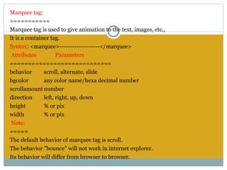 Marquee tag:
===========
Marquee tag is used to give animation to the text, images, etc.,
It is a container tag.
Syntax: <marquee>-------------------</marquee>
 Attributes          Parameters
============================
behavior       scroll, alternate, slide
bgcolor        any color name/hexa decimal number
scrollamount number
direction      left, right, up, down
height         % or pix
width          % or pix
 Note:
=====
The default behavior of marquee tag is scroll.
The behavior "bounce" will not work in internet explorer.
Its behavior will differ from browser to browser.
 