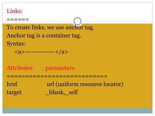 Links:
======
To create links, we use anchor tag.
Anchor tag is a container tag.
Syntax:
   <a>--------------</a>
 
Attributes      parameters
===========================
href             url (uniform resource locator)
target          _blank,_self
 